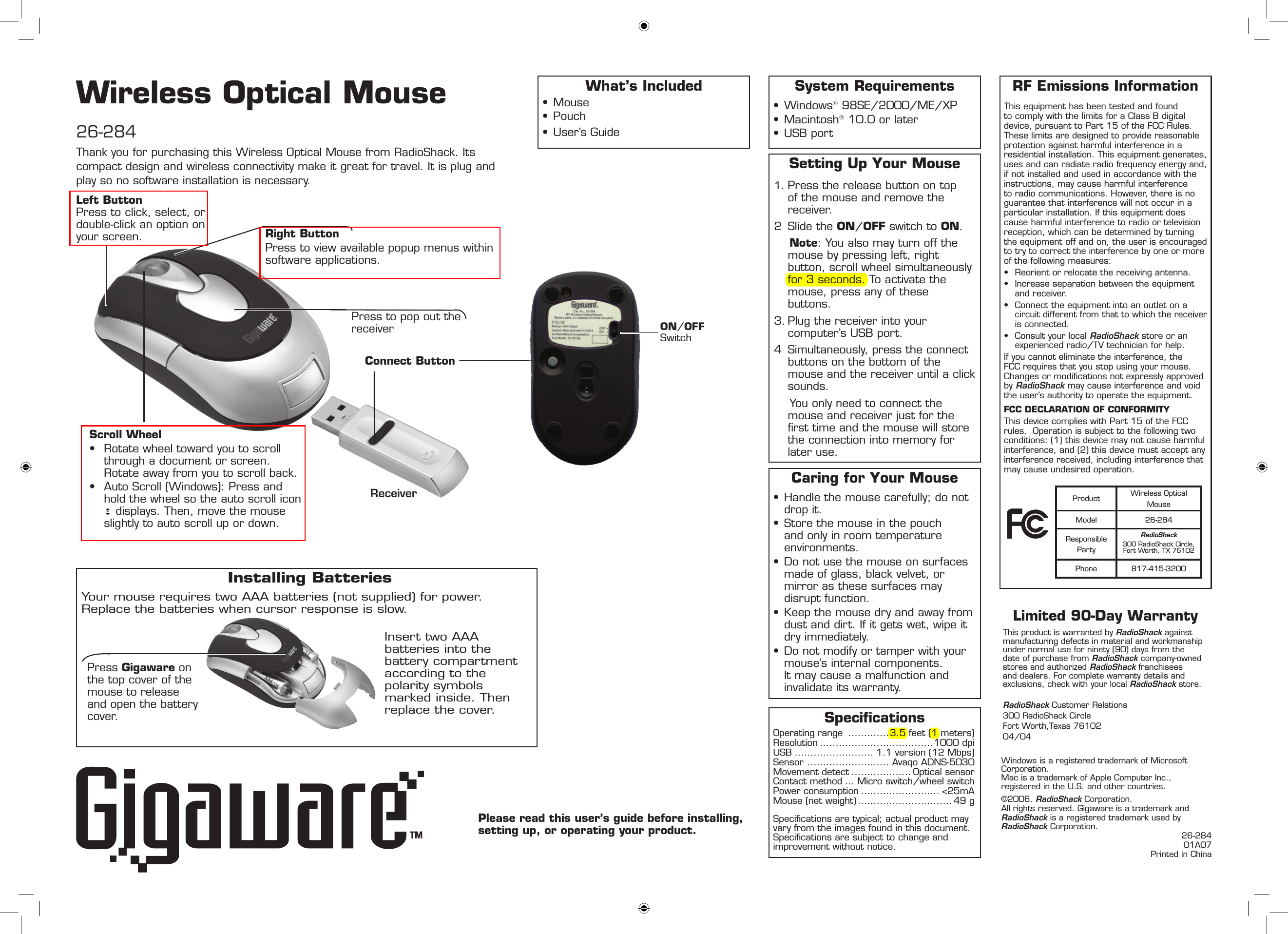Wireless Optical Mouse26-284Please read this user’s guide before installing, setting up, or operating your product.System Requirements• Windows 98SE/2000/ME/XP• Macintosh 10.0 or later• USB portRF Emissions InformationThis equipment has been tested and found to comply with the limits for a Class B digital device, pursuant to Part 15 of the FCC Rules. These limits are designed to provide reasonable protection against harmful interference in a residential installation. This equipment generates, uses and can radiate radio frequency energy and, if not installed and used in accordance with the instructions, may cause harmful interference to radio communications. However, there is no guarantee that interference will not occur in a particular installation. If this equipment does cause harmful interference to radio or television reception, which can be determined by turning the equipment off and on, the user is encouraged to try to correct the interference by one or more of the following measures:•  Reorient or relocate the receiving antenna.•  Increase separation between the equipment and receiver. •  Connect the equipment into an outlet on a circuit different from that to which the receiver is connected. •  Consult your local RadioShack store or an experienced radio/TV technician for help.If you cannot eliminate the interference, the FCC requires that you stop using your mouse. Changes or modiﬁcations not expressly approved by RadioShack may cause interference and void the user’s authority to operate the equipment.FCC DECLARATION OF CONFORMITYThis device complies with Part 15 of the FCC rules.  Operation is subject to the following two conditions: (1) this device may not cause harmful interference, and (2) this device must accept any interference received, including interference that may cause undesired operation.©2006. RadioShack Corporation.  All rights reserved. Gigaware is a trademark and RadioShack is a registered trademark used by  RadioShack Corporation.26-28401A07 Printed in ChinaWhat’s Included• Mouse• Pouch• User’s Guide Windows is a registered trademark of Microsoft  Corporation. Mac is a trademark of Apple Computer Inc.,  registered in the U.S. and other countries.Thank you for purchasing this Wireless Optical Mouse from RadioShack. Its compact design and wireless connectivity make it great for travel. It is plug and play so no software installation is necessary.SpecicationsOperating range  .............3.5 feet (1 meters)Resolution ....................................1000 dpiUSB ......................... 1.1 version (12 Mbps)Sensor  .......................... Avaqo ADNS-5030Movement detect ................... Optical sensorContact method ... Micro switch/wheel switchPower consumption ......................... &lt;25mAMouse (net weight) .............................. 49 gSpeciﬁcations are typical; actual product may vary from the images found in this document. Speciﬁcations are subject to change and improvement without notice.Limited 90-Day WarrantyThis product is warranted by RadioShack against manufacturing defects in material and workmanship under normal use for ninety (90) days from the date of purchase from RadioShack company-owned stores and authorized RadioShack franchisees and dealers. For complete warranty details and exclusions, check with your local RadioShack store.RadioShack Customer Relations300 RadioShack CircleFort Worth,Texas 7610204/04Caring for Your Mouse• Handle the mouse carefully; do not drop it.• Store the mouse in the pouch and only in room temperature environments.•  Do not use the mouse on surfaces made of glass, black velvet, or mirror as these surfaces may disrupt function.• Keep the mouse dry and away from dust and dirt. If it gets wet, wipe it dry immediately.• Do not modify or tamper with your mouse’s internal components. It may cause a malfunction and invalidate its warranty.Product Wireless Optical MouseModel 26-284Responsible PartyRadioShack 300 RadioShack Circle, Fort Worth, TX 76102Phone 817-415-3200Setting Up Your Mouse1. Press the release button on top of the mouse and remove the receiver.2  Slide the ON/OFF switch to ON.    Note: You also may turn off the mouse by pressing left, right button, scroll wheel simultaneously for 3 seconds. To activate the mouse, press any of these buttons.3. Plug the receiver into your computer’s USB port.4  Simultaneously, press the connect buttons on the bottom of the mouse and the receiver until a click sounds.    You only need to connect the mouse and receiver just for the ﬁrst time and the mouse will store the connection into memory for later use. Installing Batteries Your mouse requires two AAA batteries (not supplied) for power.  Replace the batteries when cursor response is slow.Press Gigaware on the top cover of the mouse to release and open the battery cover.Insert two AAA batteries into the battery compartment according to the polarity symbols marked inside. Then replace the cover.Press to pop out the receiverReceiverConnect ButtonON/OFF SwitchRight ButtonPress to view available popup menus within software applications.Scroll Wheel•  Rotate wheel toward you to scroll through a document or screen. Rotate away from you to scroll back.•  Auto Scroll (Windows): Press and hold the wheel so the auto scroll icon  displays. Then, move the mouse slightly to auto scroll up or down.Left Button  Press to click, select, or double-click an option on your screen.