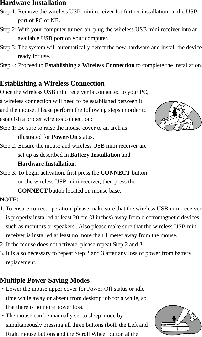 Hardware Installation Step 1: Remove the wireless USB mini receiver for further installation on the USB   port of PC or NB. Step 2: With your computer turned on, plug the wireless USB mini receiver into an   available USB port on your computer.     Step 3: The system will automatically detect the new hardware and install the device   ready for use. Step 4: Proceed to Establishing a Wireless Connection to complete the installation.   Establishing a Wireless Connection Once the wireless USB mini receiver is connected to your PC, a wireless connection will need to be established between it and the mouse. Please perform the following steps in order to establish a proper wireless connection: Step 1: Be sure to raise the mouse cover to an arch as illustrated for Power-On status. Step 2: Ensure the mouse and wireless USB mini receiver are set up as described in Battery Installation and Hardware Installation. Step 3: To begin activation, first press the CONNECT button on the wireless USB mini receiver, then press the CONNECT button located on mouse base. NOTE:  1. To ensure correct operation, please make sure that the wireless USB mini receiver   is properly installed at least 20 cm (8 inches) away from electromagnetic devices such as monitors or speakers . Also please make sure that the wireless USB mini receiver is installed at least no more than 1 meter away from the mouse. 2. If the mouse does not activate, please repeat Step 2 and 3. 3. It is also necessary to repeat Step 2 and 3 after any loss of power from battery   replacement.   Multiple Power-Saving Modes ‧Lower the mouse upper cover for Power-Off status or idle time while away or absent from desktop job for a while, so that there is no more power loss. ‧The mouse can be manually set to sleep mode by simultaneously pressing all three buttons (both the Left and Right mouse buttons and the Scroll Wheel button at the 