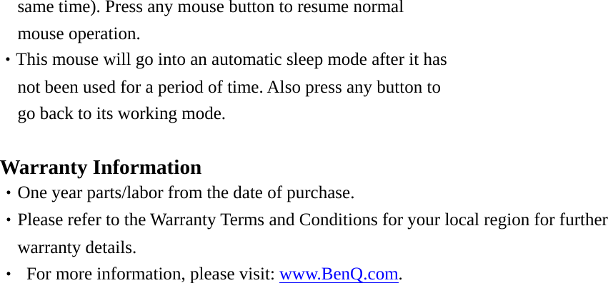 same time). Press any mouse button to resume normal mouse operation. ‧This mouse will go into an automatic sleep mode after it has not been used for a period of time. Also press any button to go back to its working mode.  Warranty Information ‧One year parts/labor from the date of purchase.   ‧Please refer to the Warranty Terms and Conditions for your local region for further   warranty details.   ‧  For more information, please visit: www.BenQ.com. 