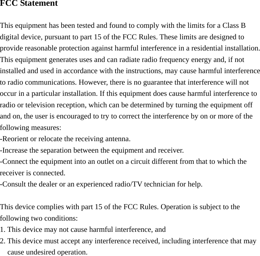 FCC Statement  This equipment has been tested and found to comply with the limits for a Class B digital device, pursuant to part 15 of the FCC Rules. These limits are designed to provide reasonable protection against harmful interference in a residential installation. This equipment generates uses and can radiate radio frequency energy and, if not installed and used in accordance with the instructions, may cause harmful interference to radio communications. However, there is no guarantee that interference will not occur in a particular installation. If this equipment does cause harmful interference to radio or television reception, which can be determined by turning the equipment off and on, the user is encouraged to try to correct the interference by on or more of the following measures: -Reorient or relocate the receiving antenna. -Increase the separation between the equipment and receiver. -Connect the equipment into an outlet on a circuit different from that to which the receiver is connected. -Consult the dealer or an experienced radio/TV technician for help.  This device complies with part 15 of the FCC Rules. Operation is subject to the   following two conditions:   1. This device may not cause harmful interference, and   2. This device must accept any interference received, including interference that may   cause undesired operation.  