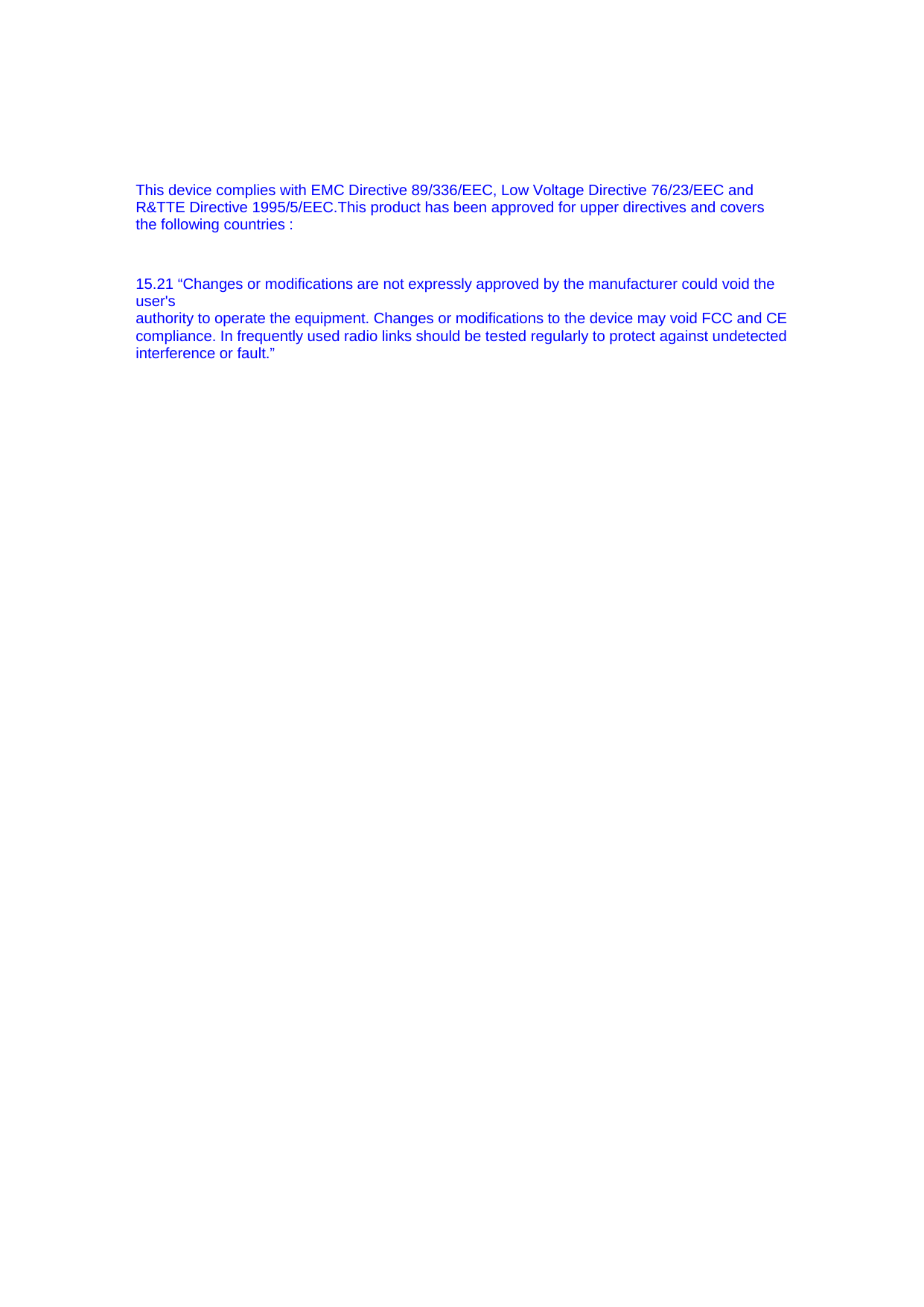  This device complies with EMC Directive 89/336/EEC, Low Voltage Directive 76/23/EEC and R&amp;TTE Directive 1995/5/EEC.This product has been approved for upper directives and covers the following countries :   15.21 “Changes or modifications are not expressly approved by the manufacturer could void the user&apos;s authority to operate the equipment. Changes or modifications to the device may void FCC and CE compliance. In frequently used radio links should be tested regularly to protect against undetected interference or fault.”  