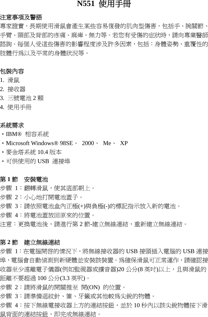 N551  使用手冊 注意事項及警語 專家證實，長期使用滑鼠會產生某些容易復發的肌肉型傷害，包括手、腕關節、手臂、頸部及背部的疼痛、麻痺、無力等。若您有受傷的症狀時，請向專業醫師諮詢。每個人受這些傷害的影響程度涉及許多因素，包括：身體姿勢、重覆性的肢體行為以及平常的身體狀況等。  包裝內容 1.  滑鼠 2.  接收器 3.  三號電池 2顆 4.  使用手冊  系統需求 ‧IBM®  相容系統 ‧Microsoft Windows® 98SE、 2000、 Me、 XP ‧麥金塔系統 10.4 版本 ‧可供使用的 USB  連接埠  第1節  安裝電池 步驟 1：翻轉滑鼠，使其底部朝上。 步驟 2：小心地打開電池蓋子。 步驟 3：請依照電池盒內正極(+)與負極(-)的標記指示放入新的電池。 步驟 4：將電池蓋放回原來的位置。 注意：更換電池後，請進行第 2節-建立無線連結，重新建立無線連結。  第2節  建立無線連結 步驟 1：在電腦開啟的情況下，將無線接收器的 USB 接頭插入電腦的 USB 連接埠，電腦會自動偵測到新硬體並安裝該裝置。為確保滑鼠可正常運作，請確認接收器至少遠離電子儀器(例如監視器或擴音器)20 公分(8 英吋)以上，且與滑鼠的距離不要超過 100 公分(3.3 英呎)。 步驟 2：請將滑鼠的開關推至 開(ON)  的位置。 步驟 3：請準備迴紋針、筆、牙籤或其他較為尖銳的物體。 步驟 4：按下無線電接收器上方的連結按鈕，並於 10 秒內以該尖銳物體按下滑鼠背面的連結按鈕，即完成無線連結。   