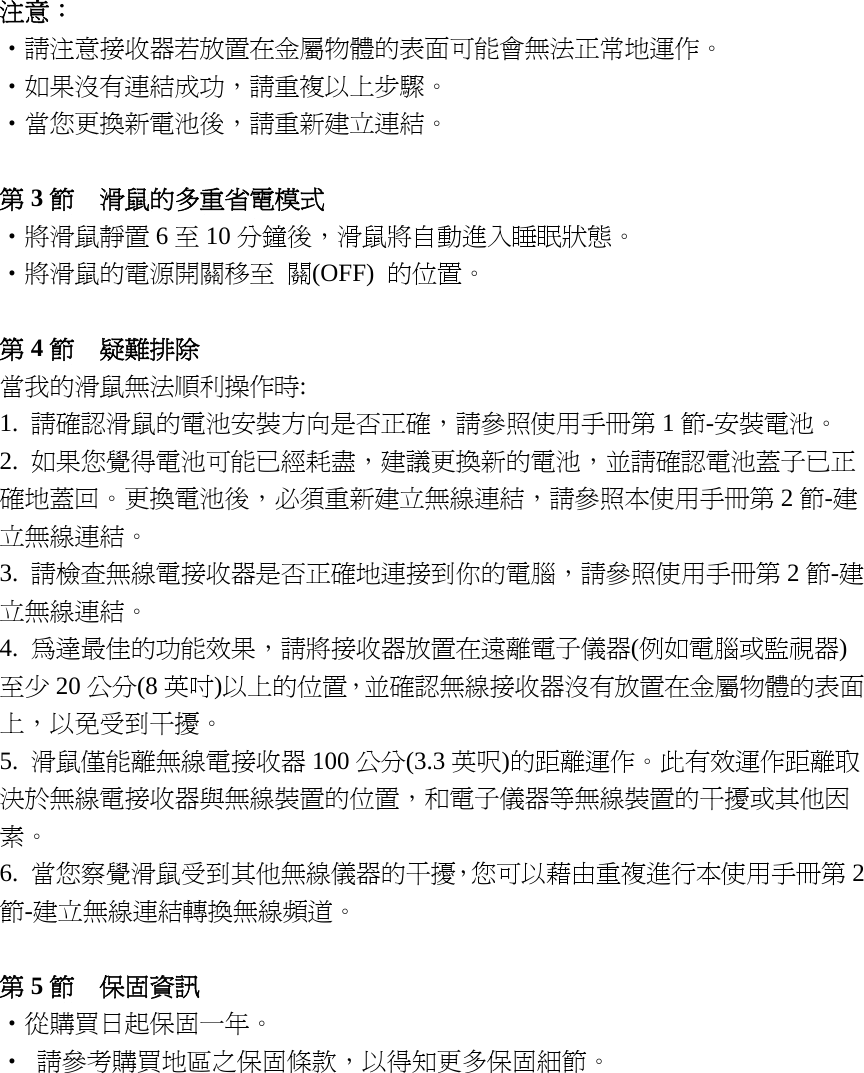 注意：    ‧請注意接收器若放置在金屬物體的表面可能會無法正常地運作。 ‧如果沒有連結成功，請重複以上步驟。 ‧當您更換新電池後，請重新建立連結。  第3節  滑鼠的多重省電模式 ‧將滑鼠靜置 6至10 分鐘後，滑鼠將自動進入睡眠狀態。 ‧將滑鼠的電源開關移至 關(OFF)  的位置。  第4節  疑難排除 當我的滑鼠無法順利操作時: 1.  請確認滑鼠的電池安裝方向是否正確，請參照使用手冊第 1節-安裝電池。 2.  如果您覺得電池可能已經耗盡，建議更換新的電池，並請確認電池蓋子已正確地蓋回。更換電池後，必須重新建立無線連結，請參照本使用手冊第 2節-建立無線連結。 3.  請檢查無線電接收器是否正確地連接到你的電腦，請參照使用手冊第 2節-建立無線連結。 4.  為達最佳的功能效果，請將接收器放置在遠離電子儀器(例如電腦或監視器)至少 20 公分(8 英吋)以上的位置，並確認無線接收器沒有放置在金屬物體的表面上，以免受到干擾。 5.  滑鼠僅能離無線電接收器 100 公分(3.3 英呎)的距離運作。此有效運作距離取決於無線電接收器與無線裝置的位置，和電子儀器等無線裝置的干擾或其他因素。 6.  當您察覺滑鼠受到其他無線儀器的干擾，您可以藉由重複進行本使用手冊第 2節-建立無線連結轉換無線頻道。  第5節  保固資訊 ‧從購買日起保固一年。 ‧  請參考購買地區之保固條款，以得知更多保固細節。  