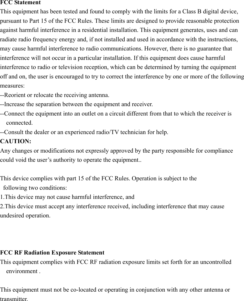 FCC Statement This equipment has been tested and found to comply with the limits for a Class B digital device, pursuant to Part 15 of the FCC Rules. These limits are designed to provide reasonable protection against harmful interference in a residential installation. This equipment generates, uses and can radiate radio frequency energy and, if not installed and used in accordance with the instructions, may cause harmful interference to radio communications. However, there is no guarantee that interference will not occur in a particular installation. If this equipment does cause harmful interference to radio or television reception, which can be determined by turning the equipment off and on, the user is encouraged to try to correct the interference by one or more of the following measures: --Reorient or relocate the receiving antenna. --Increase the separation between the equipment and receiver. --Connect the equipment into an outlet on a circuit different from that to which the receiver is connected. --Consult the dealer or an experienced radio/TV technician for help. CAUTION: Any changes or modifications not expressly approved by the party responsible for compliance could void the user’s authority to operate the equipment..      This device complies with part 15 of the FCC Rules. Operation is subject to the     following two conditions: 1.This device may not cause harmful interference, and 2.This device must accept any interference received, including interference that may cause undesired operation.    FCC RF Radiation Exposure Statement This equipment complies with FCC RF radiation exposure limits set forth for an uncontrolled environment .  This equipment must not be co-located or operating in conjunction with any other antenna or transmitter.    