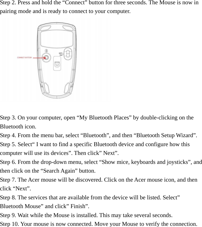  Step 2. Press and hold the “Connect” button for three seconds. The Mouse is now in pairing mode and is ready to connect to your computer.   Step 3. On your computer, open “My Bluetooth Places” by double-clicking on the Bluetooth icon. Step 4. From the menu bar, select “Bluetooth”, and then “Bluetooth Setup Wizard”. Step 5. Select“ I want to find a specific Bluetooth device and configure how this computer will use its devices”. Then click” Next”. Step 6. From the drop-down menu, select “Show mice, keyboards and joysticks”, and then click on the “Search Again” button. Step 7. The Acer mouse will be discovered. Click on the Acer mouse icon, and then click “Next”. Step 8. The services that are available from the device will be listed. Select” Bluetooth Mouse” and click” Finish”. Step 9. Wait while the Mouse is installed. This may take several seconds. Step 10. Your mouse is now connected. Move your Mouse to verify the connection.  