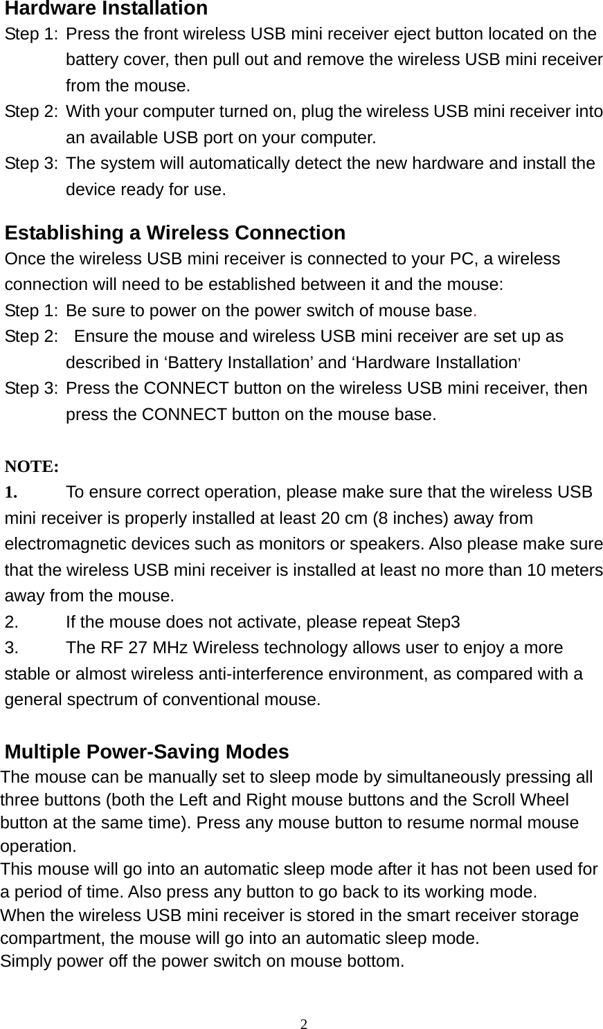 Hardware Installation Step 1:  Press the front wireless USB mini receiver eject button located on the battery cover, then pull out and remove the wireless USB mini receiver from the mouse.   Step 2:  With your computer turned on, plug the wireless USB mini receiver into an available USB port on your computer.   Step 3:  The system will automatically detect the new hardware and install the device ready for use. Establishing a Wireless Connection Once the wireless USB mini receiver is connected to your PC, a wireless connection will need to be established between it and the mouse:   Step 1:  Be sure to power on the power switch of mouse base. Step 2:   Ensure the mouse and wireless USB mini receiver are set up as described in ‘Battery Installation’ and ‘Hardware Installation’ Step 3:  Press the CONNECT button on the wireless USB mini receiver, then press the CONNECT button on the mouse base.   NOTE:  1.  To ensure correct operation, please make sure that the wireless USB mini receiver is properly installed at least 20 cm (8 inches) away from electromagnetic devices such as monitors or speakers. Also please make sure that the wireless USB mini receiver is installed at least no more than 10 meters away from the mouse. 2.  If the mouse does not activate, please repeat Step3 3.  The RF 27 MHz Wireless technology allows user to enjoy a more stable or almost wireless anti-interference environment, as compared with a general spectrum of conventional mouse.  Multiple Power-Saving Modes The mouse can be manually set to sleep mode by simultaneously pressing all three buttons (both the Left and Right mouse buttons and the Scroll Wheel button at the same time). Press any mouse button to resume normal mouse operation. This mouse will go into an automatic sleep mode after it has not been used for a period of time. Also press any button to go back to its working mode. When the wireless USB mini receiver is stored in the smart receiver storage compartment, the mouse will go into an automatic sleep mode. Simply power off the power switch on mouse bottom.   2