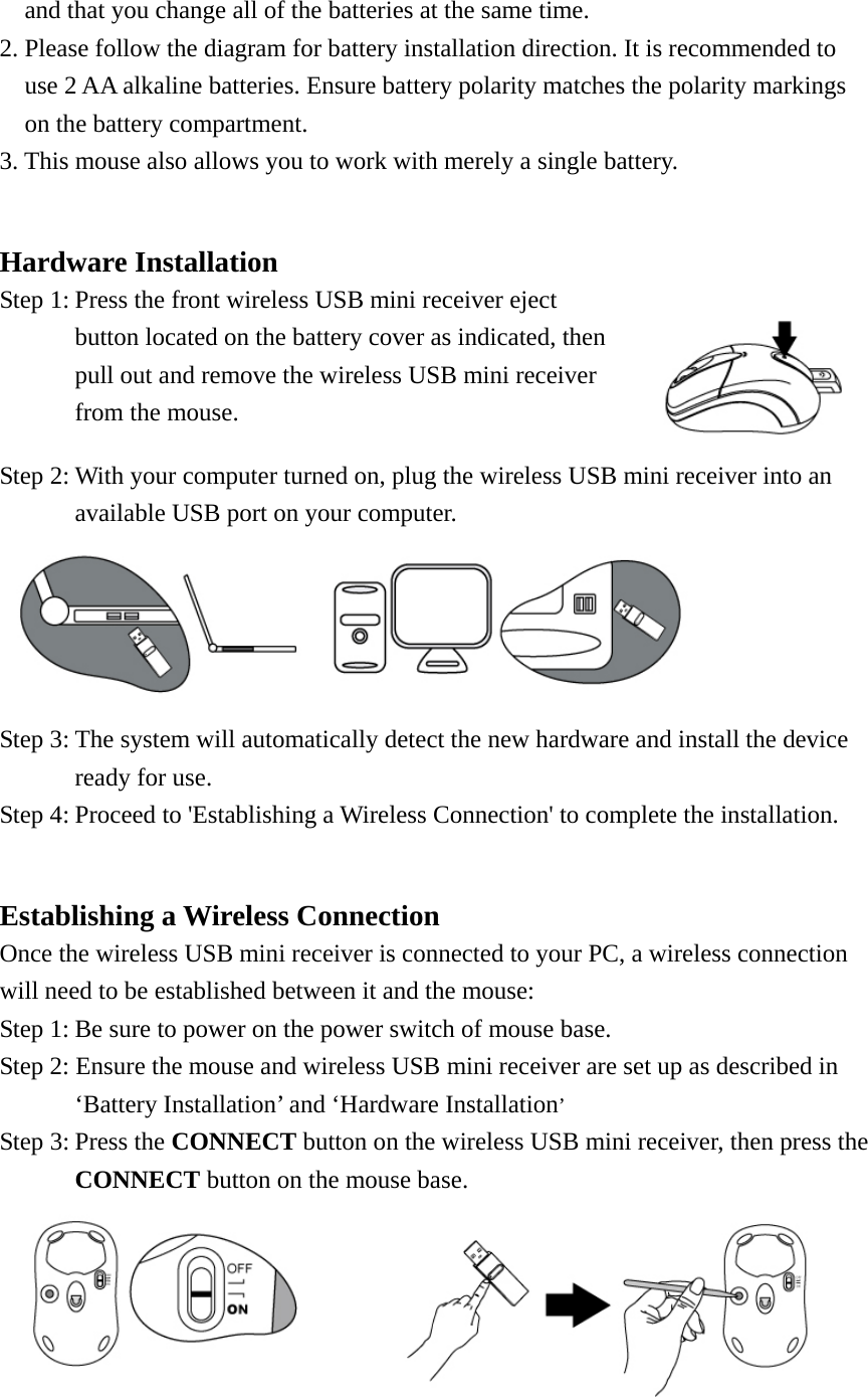     and that you change all of the batteries at the same time. 2. Please follow the diagram for battery installation direction. It is recommended to   use 2 AA alkaline batteries. Ensure battery polarity matches the polarity markings on the battery compartment. 3. This mouse also allows you to work with merely a single battery.  Hardware Installation Step 1: Press the front wireless USB mini receiver eject button located on the battery cover as indicated, then pull out and remove the wireless USB mini receiver from the mouse.   Step 2: With your computer turned on, plug the wireless USB mini receiver into an available USB port on your computer.    Step 3: The system will automatically detect the new hardware and install the device   ready for use. Step 4: Proceed to &apos;Establishing a Wireless Connection&apos; to complete the installation.  Establishing a Wireless Connection Once the wireless USB mini receiver is connected to your PC, a wireless connection will need to be established between it and the mouse:   Step 1: Be sure to power on the power switch of mouse base. Step 2: Ensure the mouse and wireless USB mini receiver are set up as described in ‘Battery Installation’ and ‘Hardware Installation’ Step 3: Press the CONNECT button on the wireless USB mini receiver, then press the CONNECT button on the mouse base.    