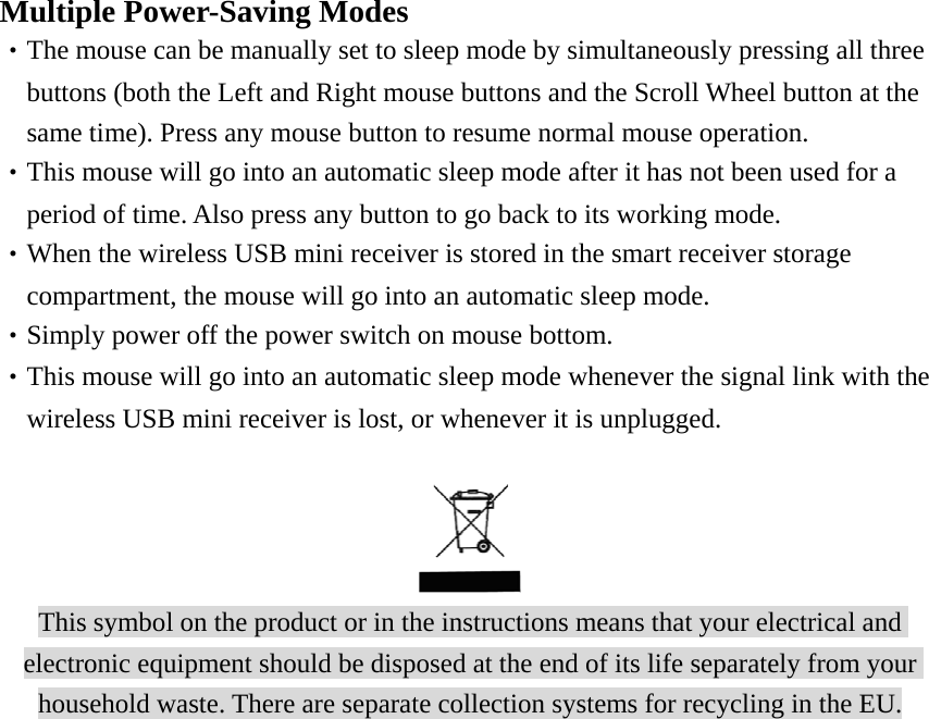  Multiple Power-Saving Modes ‧The mouse can be manually set to sleep mode by simultaneously pressing all three       buttons (both the Left and Right mouse buttons and the Scroll Wheel button at the       same time). Press any mouse button to resume normal mouse operation. ‧This mouse will go into an automatic sleep mode after it has not been used for a       period of time. Also press any button to go back to its working mode. ‧When the wireless USB mini receiver is stored in the smart receiver storage       compartment, the mouse will go into an automatic sleep mode. ‧Simply power off the power switch on mouse bottom. ‧This mouse will go into an automatic sleep mode whenever the signal link with the     wireless USB mini receiver is lost, or whenever it is unplugged.    This symbol on the product or in the instructions means that your electrical and electronic equipment should be disposed at the end of its life separately from your household waste. There are separate collection systems for recycling in the EU. 