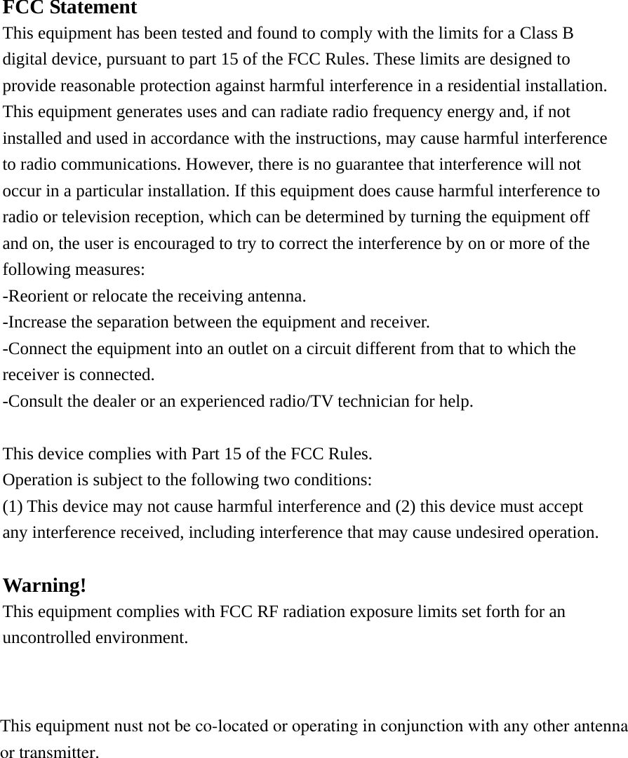 FCC Statement This equipment has been tested and found to comply with the limits for a Class B digital device, pursuant to part 15 of the FCC Rules. These limits are designed to provide reasonable protection against harmful interference in a residential installation. This equipment generates uses and can radiate radio frequency energy and, if not installed and used in accordance with the instructions, may cause harmful interference to radio communications. However, there is no guarantee that interference will not occur in a particular installation. If this equipment does cause harmful interference to radio or television reception, which can be determined by turning the equipment off and on, the user is encouraged to try to correct the interference by on or more of the following measures: -Reorient or relocate the receiving antenna. -Increase the separation between the equipment and receiver. -Connect the equipment into an outlet on a circuit different from that to which the receiver is connected. -Consult the dealer or an experienced radio/TV technician for help.  This device complies with Part 15 of the FCC Rules. Operation is subject to the following two conditions: (1) This device may not cause harmful interference and (2) this device must accept any interference received, including interference that may cause undesired operation.  Warning! This equipment complies with FCC RF radiation exposure limits set forth for an uncontrolled environment.   This equipment nust not be co-located or operating in conjunction with any other antennaor transmitter. 