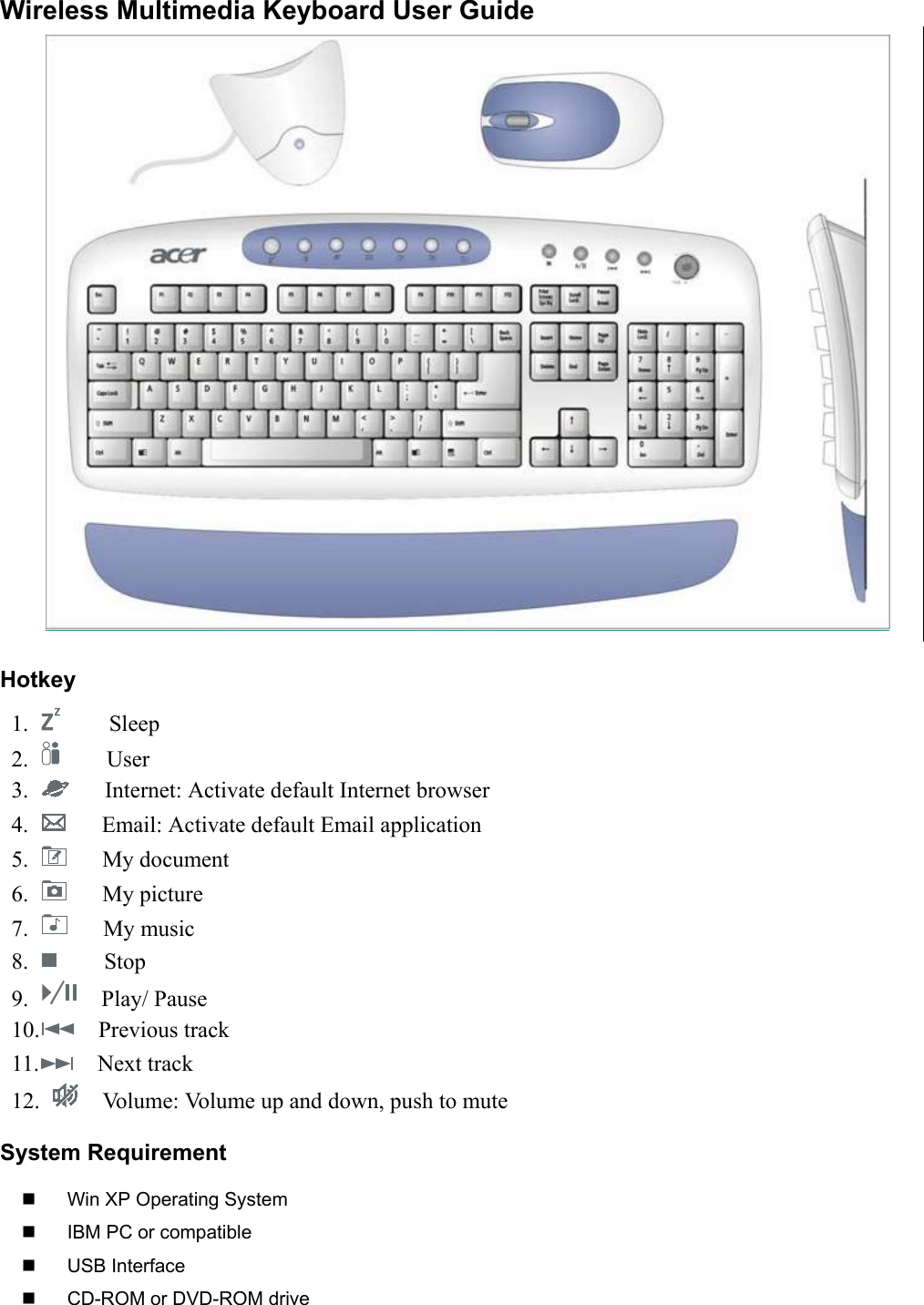 Wireless Multimedia Keyboard User GuideHotkey 1.       Sleep 2.      User 3.        Internet: Activate default Internet browser 4.        Email: Activate default Email application 5.     My document 6.     My picture 7.     My music 8.      Stop 9.    Play/ Pause 10.   Previous track 11.   Next track 12.      Volume: Volume up and down, push to muteSystem Requirement  Win XP Operating System  IBM PC or compatible USB Interface  CD-ROM or DVD-ROM drive