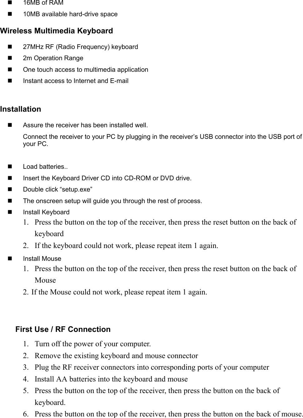   16MB of RAM  10MB available hard-drive spaceWireless Multimedia Keyboard  27MHz RF (Radio Frequency) keyboard 2m Operation Range  One touch access to multimedia application  Instant access to Internet and E-mailInstallation  Assure the receiver has been installed well.Connect the receiver to your PC by plugging in the receiver’s USB connector into the USB port ofyour PC. Load batteries..  Insert the Keyboard Driver CD into CD-ROM or DVD drive.  Double click “setup.exe”  The onscreen setup will guide you through the rest of process. Install Keyboard1. Press the button on the top of the receiver, then press the reset button on the back ofkeyboard2. If the keyboard could not work, please repeat item 1 again. Install Mouse1. Press the button on the top of the receiver, then press the reset button on the back ofMouse2. If the Mouse could not work, please repeat item 1 again.First Use / RF Connection1. Turn off the power of your computer.2. Remove the existing keyboard and mouse connector3. Plug the RF receiver connectors into corresponding ports of your computer4. Install AA batteries into the keyboard and mouse5. Press the button on the top of the receiver, then press the button on the back ofkeyboard.6. Press the button on the top of the receiver, then press the button on the back of mouse.