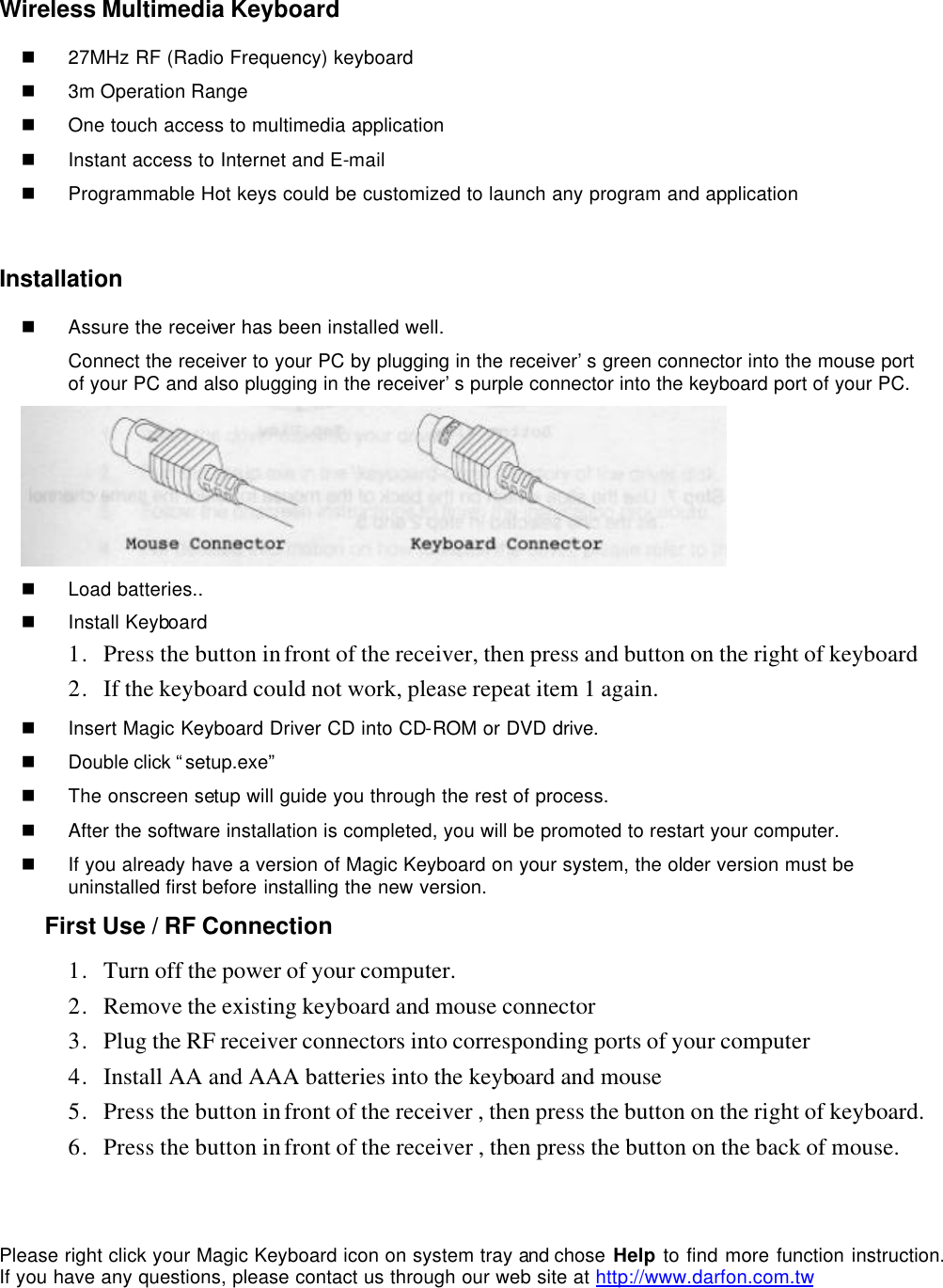 Wireless Multimedia Keyboard  n 27MHz RF (Radio Frequency) keyboard n 3m Operation Range   n One touch access to multimedia application n Instant access to Internet and E-mail n Programmable Hot keys could be customized to launch any program and application  Installation n Assure the receiver has been installed well. Connect the receiver to your PC by plugging in the receiver’s green connector into the mouse port of your PC and also plugging in the receiver’s purple connector into the keyboard port of your PC.  n Load batteries.. n Install Keyboard   1. Press the button in front of the receiver, then press and button on the right of keyboard   2. If the keyboard could not work, please repeat item 1 again. n Insert Magic Keyboard Driver CD into CD-ROM or DVD drive. n Double click “setup.exe”   n The onscreen setup will guide you through the rest of process. n After the software installation is completed, you will be promoted to restart your computer. n If you already have a version of Magic Keyboard on your system, the older version must be uninstalled first before installing the new version. First Use / RF Connection 1. Turn off the power of your computer. 2. Remove the existing keyboard and mouse connector 3. Plug the RF receiver connectors into corresponding ports of your computer 4. Install AA and AAA batteries into the keyboard and mouse 5. Press the button in front of the receiver , then press the button on the right of keyboard. 6. Press the button in front of the receiver , then press the button on the back of mouse.  Please right click your Magic Keyboard icon on system tray and chose Help to find more function instruction.  If you have any questions, please contact us through our web site at http://www.darfon.com.tw  