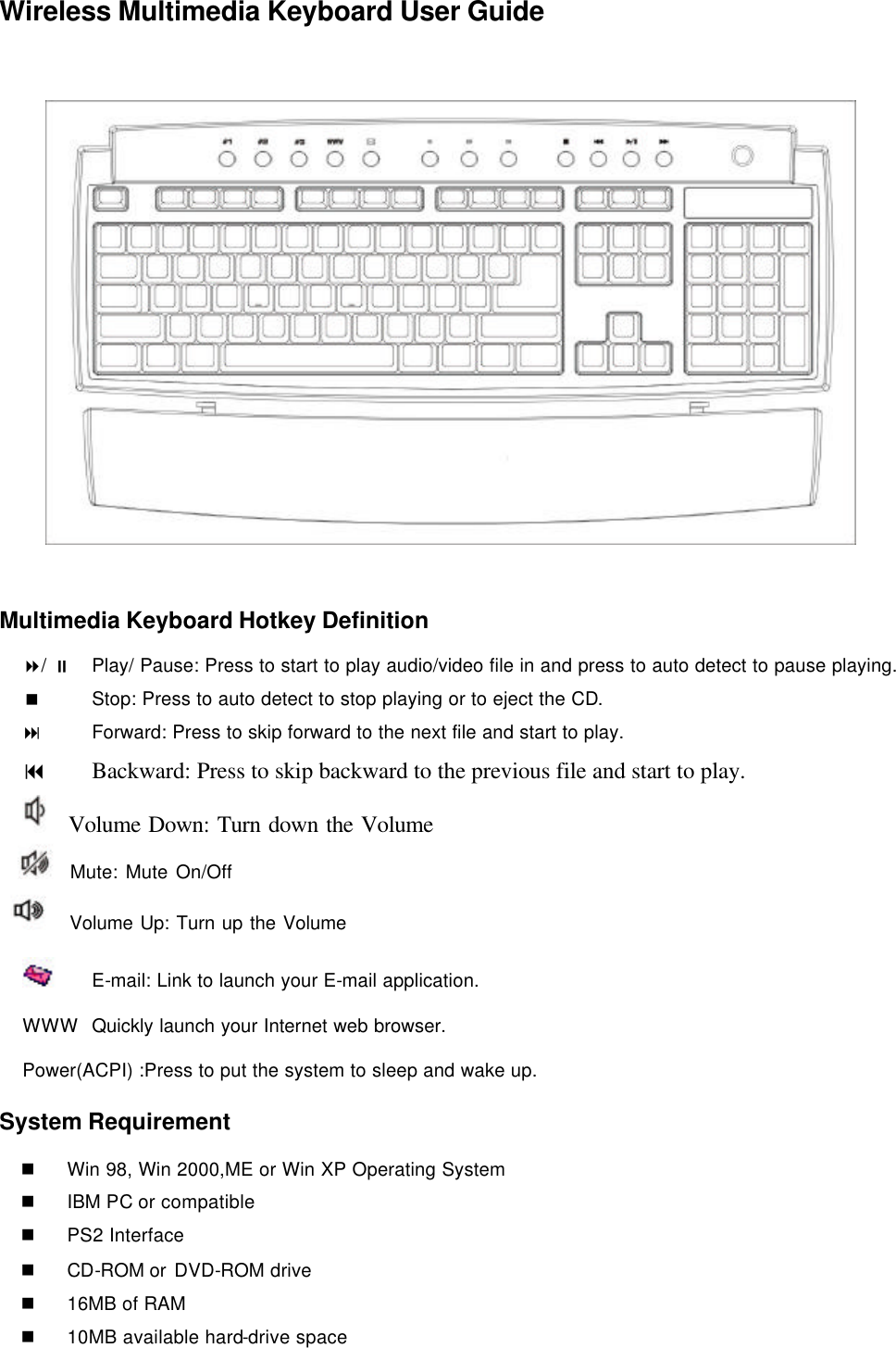 Wireless Multimedia Keyboard User Guide     Multimedia Keyboard Hotkey Definition 8/ ;  Play/ Pause: Press to start to play audio/video file in and press to auto detect to pause playing. &lt;   Stop: Press to auto detect to stop playing or to eject the CD. :   Forward: Press to skip forward to the next file and start to play. 9 Backward: Press to skip backward to the previous file and start to play.   Volume Down: Turn down the Volume   Mute: Mute On/Off    Volume Up: Turn up the Volume          E-mail: Link to launch your E-mail application. WWW Quickly launch your Internet web browser.  Power(ACPI) :Press to put the system to sleep and wake up. System Requirement n Win 98, Win 2000,ME or Win XP Operating System n IBM PC or compatible n PS2 Interface n CD-ROM or DVD-ROM drive n 16MB of RAM n 10MB available hard-drive space 