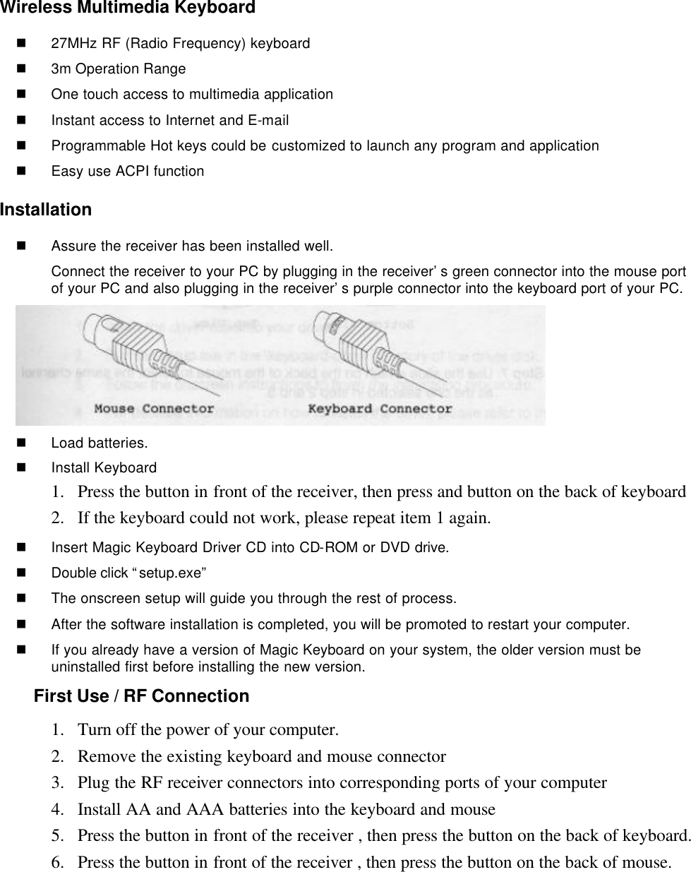 Wireless Multimedia Keyboard  n 27MHz RF (Radio Frequency) keyboard n 3m Operation Range   n One touch access to multimedia application n Instant access to Internet and E-mail n Programmable Hot keys could be customized to launch any program and application n Easy use ACPI function Installation n Assure the receiver has been installed well. Connect the receiver to your PC by plugging in the receiver’s green connector into the mouse port of your PC and also plugging in the receiver’s purple connector into the keyboard port of your PC.  n Load batteries. n Install Keyboard 1.  Press the button in front of the receiver, then press and button on the back of keyboard   2.  If the keyboard could not work, please repeat item 1 again. n Insert Magic Keyboard Driver CD into CD-ROM or DVD drive. n Double click “setup.exe”   n The onscreen setup will guide you through the rest of process. n After the software installation is completed, you will be promoted to restart your computer. n If you already have a version of Magic Keyboard on your system, the older version must be uninstalled first before installing the new version. First Use / RF Connection 1.  Turn off the power of your computer. 2.  Remove the existing keyboard and mouse connector 3.  Plug the RF receiver connectors into corresponding ports of your computer 4.  Install AA and AAA batteries into the keyboard and mouse 5.  Press the button in front of the receiver , then press the button on the back of keyboard. 6.  Press the button in front of the receiver , then press the button on the back of mouse. 