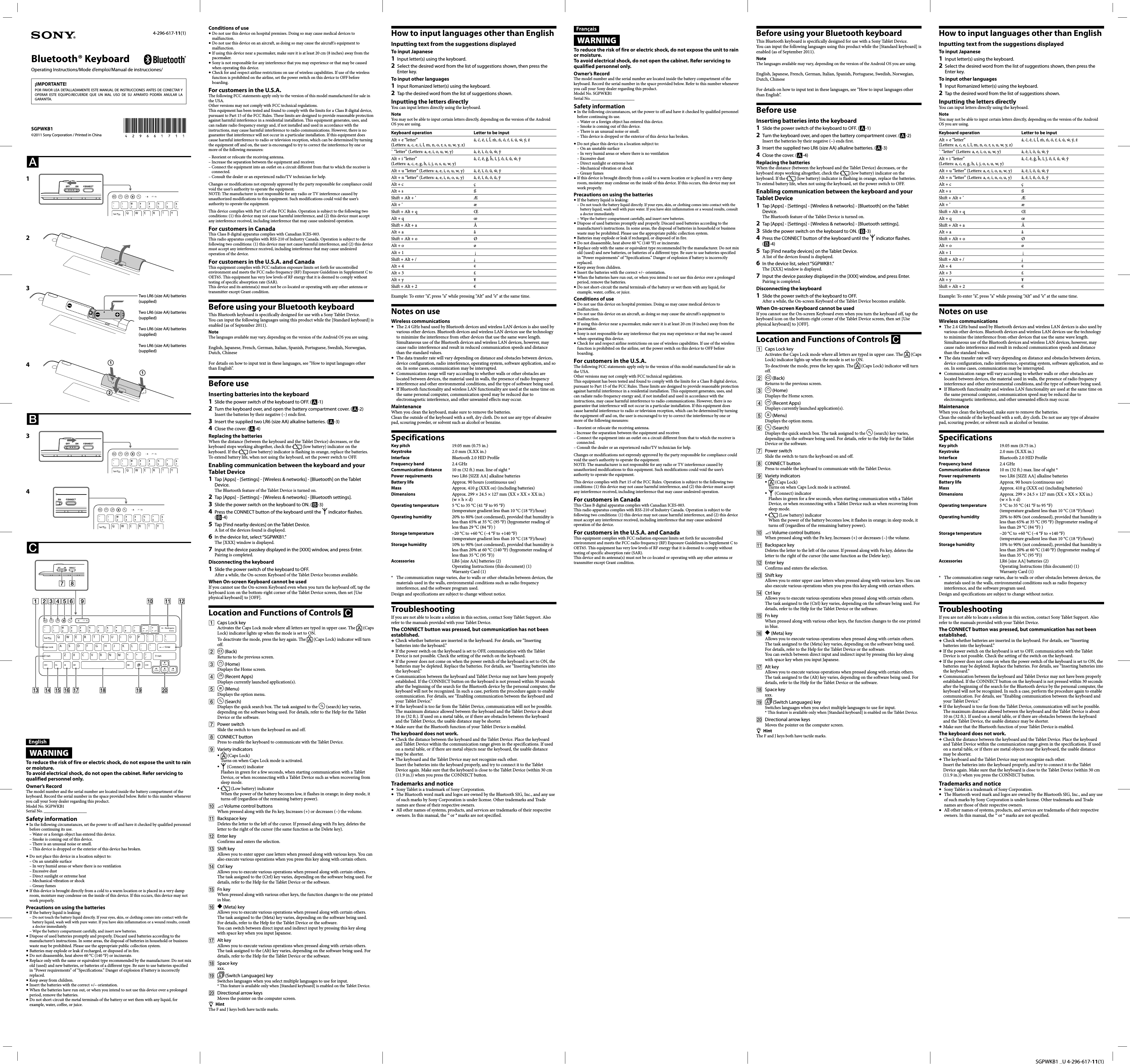   SGPWKB1 _U 4-296-617-11(1)Bluetooth® Keyboard©2011 Sony Corporation / Printed in China4-296-617-11(1)Operating Instructions/Mode d’emploi/Manual de instrucciones/EnglishWARNINGTo reduce the risk of fire or electric shock, do not expose the unit to rain or moisture.To avoid electrical shock, do not open the cabinet. Refer servicing to qualified personnel only.Owner’s RecordThe model number and the serial number are located inside the battery compartment of the keyboard. Record the serial number in the space provided below. Refer to this number whenever you call your Sony dealer regarding this product.Model No. SGPWKB1Serial No. ____________________Safety information In the following circumstances, set the power to off and have it checked by qualified personnel before continuing its use. –  Water or a foreign object has entered this device. –  Smoke is coming out of this device. –  There is an unusual noise or smell. –  This device is dropped or the exterior of this device has broken. Do not place this device in a location subject to: –  On an unstable surface –  In very humid areas or where there is no ventilation –  Excessive dust –  Direct sunlight or extreme heat –  Mechanical vibration or shock –  Greasy fumes If this device is brought directly from a cold to a warm location or is placed in a very damp room, moisture may condense on the inside of this device. If this occurs, this device may not work properly.Precautions on using the batteries If the battery liquid is leaking: –  Do not touch the battery liquid directly. If your eyes, skin, or clothing comes into contact with the battery liquid, wash well with pure water. If you have skin inflammation or a wound results, consult a doctor immediately. –  Wipe the battery compartment carefully, and insert new batteries. Dispose of used batteries promptly and properly. Discard used batteries according to the manufacturer’s instructions. In some areas, the disposal of batteries in household or business waste may be prohibited. Please use the appropriate public collection system.   Batteries may explode or leak if recharged, or disposed of in fire. Do not disassemble, heat above 60 °C (140 °F) or incinerate. Replace only with the same or equivalent type recommended by the manufacturer. Do not mix old (used) and new batteries, or batteries of a different type. Be sure to use batteries specified in “Power requirements” of “Specifications.” Danger of explosion if battery is incorrectly replaced. Keep away from children. Insert the batteries with the correct +/– orientation. When the batteries have run out, or when you intend to not use this device over a prolonged period, remove the batteries. Do not short-circuit the metal terminals of the battery or wet them with any liquid, for example, water, coffee, or juice.Conditions of use Do not use this device on hospital premises. Doing so may cause medical devices to malfunction. Do not use this device on an aircraft, as doing so may cause the aircraft&apos;s equipment to malfunction. If using this device near a pacemaker, make sure it is at least 20 cm (8 inches) away from the pacemaker. Sony is not responsible for any interference that you may experience or that may be caused when operating this device. Check for and respect airline restrictions on use of wireless capabilities. If use of the wireless function is prohibited on the airline, set the power switch on this device to OFF before boarding.For customers in the U.S.A.The following FCC statements apply only to the version of this model manufactured for sale in the USA.Other versions may not comply with FCC technical regulations.This equipment has been tested and found to comply with the limits for a Class B digital device, pursuant to Part 15 of the FCC Rules. These limits are designed to provide reasonable protection against harmful interference in a residential installation. This equipment generates, uses, and can radiate radio frequency energy and, if not installed and used in accordance with the instructions, may cause harmful interference to radio communications. However, there is no guarantee that interference will not occur in a particular installation. If this equipment does cause harmful interference to radio or television reception, which can be determined by turning the equipment off and on, the user is encouraged to try to correct the interference by one or more of the following measures:–  Reorient or relocate the receiving antenna.–  Increase the separation between the equipment and receiver.–  Connect the equipment into an outlet on a circuit different from that to which the receiver is connected.–  Consult the dealer or an experienced radio/TV technician for help.Changes or modifications not expressly approved by the party responsible for compliance could void the user’s authority to operate the equipment.NOTE: The manufacturer is not responsible for any radio or TV interference caused by unauthorized modifications to this equipment. Such modifications could void the user’s authority to operate the equipment.This device complies with Part 15 of the FCC Rules. Operation is subject to the following two conditions: (1) this device may not cause harmful interference, and (2) this device must accept any interference received, including interference that may cause undesired operation.For customers in CanadaThis Class B digital apparatus complies with Canadian ICES-003.This radio apparatus complies with RSS-210 of Industry Canada. Operation is subject to the following two conditions: (1) this device may not cause harmful interference, and (2) this device must accept any interference received, including interference that may cause undesired operation of the device.For customers in the U.S.A. and CanadaThis equipment complies with FCC radiation exposure limits set forth for uncontrolled environment and meets the FCC radio frequency (RF) Exposure Guidelines in Supplement C to OET65. This equipment has very low levels of RF energy that it is deemed to comply without testing of specific absorption rate (SAR).This device and its antenna(s) must not be co-located or operating with any other antenna or transmitter except Grant condition.Before using your Bluetooth keyboardThis Bluetooth keyboard is specifically designed for use with a Sony Tablet Device.You can input the following languages using this product while the [Standard keyboard] is enabled (as of September 2011).NoteThe languages available may vary, depending on the version of the Android OS you are using.English, Japanese, French, German, Italian, Spanish, Portuguese, Swedish, Norwegian, Dutch, ChineseFor details on how to input text in these languages, see “How to input languages other than English”.Before useInserting batteries into the keyboard1  Slide the power switch of the keyboard to OFF. (-1)2  Turn the keyboard over, and open the battery compartment cover. (-2)Insert the batteries by their negative (–) ends first.3  Insert the supplied two LR6 (size AA) alkaline batteries. (-3)4  Close the cover. (-4)Replacing the batteriesWhen the distance (between the keyboard and the Tablet Device) decreases, or the keyboard stops working altogether, check the   (low battery) indicator on the keyboard. If the   (low battery) indicator is flashing in orange, replace the batteries.To extend battery life, when not using the keyboard, set the power switch to OFF.Enabling communication between the keyboard and your Tablet Device1  Tap [Apps] - [Settings] - [Wireless &amp; networks] - [Bluetooth] on the Tablet Device.The Bluetooth feature of the Tablet Device is turned on.2  Tap [Apps] - [Settings] - [Wireless &amp; networks] - [Bluetooth settings].3  Slide the power switch on the keyboard to ON. (-3)4  Press the CONNECT button of the keyboard until the   indicator flashes. (-4)5  Tap [Find nearby devices] on the Tablet Device.A list of the devices found is displayed.6  In the device list, select “SGPWKB1.”The [XXX] window is displayed.7  Input the device passkey displayed in the [XXX] window, and press Enter.Pairing is completed. Disconnecting the keyboard1  Slide the power switch of the keyboard to OFF.After a while, the On-screen Keyboard of the Tablet Device becomes available.When On-screen Keyboard cannot be usedIf you cannot use the On-screen Keyboard even when you turn the keyboard off, tap the keyboard icon on the bottom-right corner of the Tablet Device screen, then set [Use physical keyboard] to [OFF].Location and Functions of Controls   Caps Lock keyActivates the Caps Lock mode where all letters are typed in upper case. The   (Caps Lock) indicator lights up when the mode is set to ON.To deactivate the mode, press the key again. The   (Caps Lock) indicator will turn off.   (Back)Returns to the previous screen.   (Home)Displays the Home screen.  (Recent Apps)Displays currently launched application(s).   (Menu)Displays the option menu.   (Search)Displays the quick search box. The task assigned to the   (search) key varies, depending on the software being used. For details, refer to the Help for the Tablet Device or the software. Power switchSlide the switch to turn the keyboard on and off. CONNECT buttonPress to enable the keyboard to communicate with the Tablet Device. Variety indicators (Caps Lock)Turns on when Caps Lock mode is activated. (Connect) indicatorFlashes in green for a few seconds, when starting communication with a Tablet Device, or when reconnecting with a Tablet Device such as when recovering from sleep mode. (Low battery) indicatorWhen the power of the battery becomes low, it flashes in orange; in sleep mode, it turns off (regardless of the remaining battery power).  Volume control buttonsWhen pressed along with the Fn key, Increases (+) or decreases (–) the volume. Backspace keyDeletes the letter to the left of the cursor. If pressed along with Fn key, deletes the letter to the right of the cursor (the same function as the Delete key). Enter keyConfirms and enters the selection. Shift keyAllows you to enter upper case letters when pressed along with various keys. You can also execute various operations when you press this key along with certain others. Ctrl keyAllows you to execute various operations when pressed along with certain others. The task assigned to the (Ctrl) key varies, depending on the software being used. For details, refer to the Help for the Tablet Device or the software. Fn keyWhen pressed along with various other keys, the function changes to the one printed in blue.  (Meta) keyAllows you to execute various operations when pressed along with certain others. The task assigned to the (Meta) key varies, depending on the software being used. For details, refer to the Help for the Tablet Device or the software.You can switch between direct input and indirect input by pressing this key along with space key when you input Japanese. Alt keyAllows you to execute various operations when pressed along with certain others. The task assigned to the (Alt) key varies, depending on the software being used. For details, refer to the Help for the Tablet Device or the software. Space keyxxx.   (Switch Languages) keySwitches languages when you select multiple languages to use for input.*  This feature is available only when [Standard keyboard] is enabled on the Tablet Device.  Directional arrow keysMoves the pointer on the computer screen.HintThe F and J keys both have tactile marks.How to input languages other than EnglishInputting text from the suggestions displayedTo input Japanese1  Input letter(s) using the keyboard.2  Select the desired word from the list of suggestions shown, then press the Enter key.To input other languages1  Input Romanized letter(s) using the keyboard.2  Tap the desired word from the list of suggestions shown.Inputting the letters directlyYou can input letters directly using the keyboard.NoteYou may not be able to input certain letters directly, depending on the version of the Android OS you are using.Keyboard operation Letter to be inputAlt + e “letter” (Letters: a, c, e, i, l, m, n, o, r, s, u, w, y, z)á, ć, é, í, ĺ, m´ , ń, ó, ŕ, ś, ú, ẃ, ý, ź` “letter” (Letters: a, e, i, o, u, w, y) à, è, ì, ò, ù, ẁ, ỳAlt + i “letter” (Letters: a, c, e, g, h, i, j, o, s, u, w, y)â, ĉ, ê, ĝ, ĥ, î, ĵ, ô, ŝ, û, ŵ, ŷAlt + u “letter” (Letters: a, e, i, o, u, w, y) ä, ë, ï, ö, ü, ẅ, ÿAlt + n “letter” (Letters: a, e, i, n, o, u, y) ã, ẽ, ĩ, ñ, õ, ũ, ỹAlt + c çAlt + s ßShift + Alt + ’ ÆAlt + ’ æShift + Alt + q ŒAlt + q œShift + Alt + a ÅAlt + a åShift + Alt + o ØAlt + o øAlt + 1  ¡Shift + Alt + / ¿Alt + 4 ¢Alt + 3 £Alt + y ¥Shift + Alt + 2 €Example: To enter “á”, press “a” while pressing “Alt” and “e” at the same time.Notes on useWireless communications  The 2.4 GHz band used by Bluetooth devices and wireless LAN devices is also used by various other devices. Bluetooth devices and wireless LAN devices use the technology to minimize the interference from other devices that use the same wave length. Simultaneous use of the Bluetooth devices and wireless LAN devices, however, may cause radio interference and result in reduced communication speeds and distance than the standard values.  The data transfer rate will vary depending on distance and obstacles between devices, device configuration, radio interference, operating system, software application, and so on. In some cases, communication may be interrupted.  Communication range will vary according to whether walls or other obstacles are located between devices, the material used in walls, the presence of radio frequency interference and other environmental conditions, and the type of software being used.  If Bluetooth functionality and wireless LAN functionality are used at the same time on the same personal computer, communication speed may be reduced due to electromagnetic interference, and other unwanted effects may occur.MaintenanceWhen you clean the keyboard, make sure to remove the batteries.Clean the outside of the keyboard with a soft, dry cloth. Do not use any type of abrasive pad, scouring powder, or solvent such as alcohol or benzine.SpecificationsKey pitch  19.05 mm (0.75 in.)Keystroke  2.0 mm (X.XX in.)Interface  Bluetooth 2.0 HID ProfileFrequency band  2.4 GHzCommunication distance  10 m (32 ft.) max. line of sight *Power requirements  two LR6 [SIZE AA] alkaline batteriesBattery life  Approx. 90 hours (continuous use)Mass  Approx. 410 g (XXX oz) (including batteries)Dimensions  Approx. 299 × 24.5 × 127 mm (XX × XX × XX in.) (w × h × d)Operating temperature  5 °C to 35 °C (41 °F to 95 °F) (temperature gradient less than 10 °C (18 °F)/hour)Operating humidity  20% to 80% (not condensed), provided that humidity is less than 65% at 35 °C (95 °F) (hygrometer reading of less than 29 °C (84 °F) )Storage temperature  –20 °C to +60 °C (–4 °F to +140 °F) (temperature gradient less than 10 °C (18 °F)/hour)Storage humidity  10% to 90% (not condensed), provided that humidity is less than 20% at 60 °C (140 °F) (hygrometer reading of less than 35 °C (95 °F))Accessories  LR6 [size AA] batteries (2)Operating Instructions (this document) (1)Warranty Card (1)*  The communication range varies, due to walls or other obstacles between devices, the materials used in the walls, environmental conditions such as radio frequency interference, and the software program used.Design and specifications are subject to change without notice.TroubleshootingIf you are not able to locate a solution in this section, contact Sony Tablet Support. Also refer to the manuals provided with your Tablet Device.The CONNECT button was pressed, but communication has not been established. Check whether batteries are inserted in the keyboard. For details, see “Inserting batteries into the keyboard.” If the power switch on the keyboard is set to OFF, communication with the Tablet Device is not possible. Check the setting of the switch on the keyboard. If the power does not come on when the power switch of the keyboard is set to ON, the batteries may be depleted. Replace the batteries. For details, see “Inserting batteries into the keyboard.” Communication between the keyboard and Tablet Device may not have been properly established. If the CONNECT button on the keyboard is not pressed within 30 seconds after the beginning of the search for the Bluetooth device by the personal computer, the keyboard will not be recognized. In such a case, perform the procedure again to enable communication. For details, see “Enabling communication between the keyboard and your Tablet Device.” If the keyboard is too far from the Tablet Device, communication will not be possible. The maximum distance allowed between the keyboard and the Tablet Device is about 10 m (32 ft.). If used on a metal table, or if there are obstacles between the keyboard and the Tablet Device, the usable distance may be shorter. Make sure that the Bluetooth function of your Tablet Device is enabled.The keyboard does not work. Check the distance between the keyboard and the Tablet Device. Place the keyboard and Tablet Device within the communication range given in the specifications. If used on a metal table, or if there are metal objects near the keyboard, the usable distance may be shorter. The keyboard and the Tablet Device may not recognize each other.Insert the batteries into the keyboard properly, and try to connect it to the Tablet Device again. Make sure that the keyboard is close to the Tablet Device (within 30 cm (11.9 in.)) when you press the CONNECT button.Trademarks and notice  Sony Tablet is a trademark of Sony Corporation.  The Bluetooth word mark and logos are owned by the Bluetooth SIG, Inc., and any use of such marks by Sony Corporation is under license. Other trademarks and Trade names are those of their respective owners.  All other names of systems, products, and services are trademarks of their respective owners. In this manual, the ™ or ® marks are not specified.¡IMPORTANTE!POR FAVOR LEA DETALLADAMENTE ESTE MANUAL DE INSTRUCCIONES ANTES DE CONECTAR Y OPERAR ESTE EQUIPO.RECUERDE QUE UN MAL USO DE SU APARATO PODRÍA ANULAR LA GARANTÍA.FrançaisWARNINGTo reduce the risk of fire or electric shock, do not expose the unit to rain or moisture.To avoid electrical shock, do not open the cabinet. Refer servicing to qualified personnel only.Owner’s RecordThe model number and the serial number are located inside the battery compartment of the keyboard. Record the serial number in the space provided below. Refer to this number whenever you call your Sony dealer regarding this product.Model No. SGPWKB1Serial No. ____________________Safety information In the following circumstances, set the power to off and have it checked by qualified personnel before continuing its use. –  Water or a foreign object has entered this device. –  Smoke is coming out of this device. –  There is an unusual noise or smell. –  This device is dropped or the exterior of this device has broken. Do not place this device in a location subject to: –  On an unstable surface –  In very humid areas or where there is no ventilation –  Excessive dust –  Direct sunlight or extreme heat –  Mechanical vibration or shock –  Greasy fumes If this device is brought directly from a cold to a warm location or is placed in a very damp room, moisture may condense on the inside of this device. If this occurs, this device may not work properly.Precautions on using the batteries If the battery liquid is leaking: –  Do not touch the battery liquid directly. If your eyes, skin, or clothing comes into contact with the battery liquid, wash well with pure water. If you have skin inflammation or a wound results, consult a doctor immediately. –  Wipe the battery compartment carefully, and insert new batteries. Dispose of used batteries promptly and properly. Discard used batteries according to the manufacturer’s instructions. In some areas, the disposal of batteries in household or business waste may be prohibited. Please use the appropriate public collection system.   Batteries may explode or leak if recharged, or disposed of in fire. Do not disassemble, heat above 60 °C (140 °F) or incinerate. Replace only with the same or equivalent type recommended by the manufacturer. Do not mix old (used) and new batteries, or batteries of a different type. Be sure to use batteries specified in “Power requirements” of “Specifications.” Danger of explosion if battery is incorrectly replaced. Keep away from children. Insert the batteries with the correct +/– orientation. When the batteries have run out, or when you intend to not use this device over a prolonged period, remove the batteries. Do not short-circuit the metal terminals of the battery or wet them with any liquid, for example, water, coffee, or juice.Conditions of use Do not use this device on hospital premises. Doing so may cause medical devices to malfunction. Do not use this device on an aircraft, as doing so may cause the aircraft&apos;s equipment to malfunction. If using this device near a pacemaker, make sure it is at least 20 cm (8 inches) away from the pacemaker. Sony is not responsible for any interference that you may experience or that may be caused when operating this device. Check for and respect airline restrictions on use of wireless capabilities. If use of the wireless function is prohibited on the airline, set the power switch on this device to OFF before boarding.For customers in the U.S.A.The following FCC statements apply only to the version of this model manufactured for sale in the USA.Other versions may not comply with FCC technical regulations.This equipment has been tested and found to comply with the limits for a Class B digital device, pursuant to Part 15 of the FCC Rules. These limits are designed to provide reasonable protection against harmful interference in a residential installation. This equipment generates, uses, and can radiate radio frequency energy and, if not installed and used in accordance with the instructions, may cause harmful interference to radio communications. However, there is no guarantee that interference will not occur in a particular installation. If this equipment does cause harmful interference to radio or television reception, which can be determined by turning the equipment off and on, the user is encouraged to try to correct the interference by one or more of the following measures:–  Reorient or relocate the receiving antenna.–  Increase the separation between the equipment and receiver.–  Connect the equipment into an outlet on a circuit different from that to which the receiver is connected.–  Consult the dealer or an experienced radio/TV technician for help.Changes or modifications not expressly approved by the party responsible for compliance could void the user’s authority to operate the equipment.NOTE: The manufacturer is not responsible for any radio or TV interference caused by unauthorized modifications to this equipment. Such modifications could void the user’s authority to operate the equipment.This device complies with Part 15 of the FCC Rules. Operation is subject to the following two conditions: (1) this device may not cause harmful interference, and (2) this device must accept any interference received, including interference that may cause undesired operation.For customers in CanadaThis Class B digital apparatus complies with Canadian ICES-003.This radio apparatus complies with RSS-210 of Industry Canada. Operation is subject to the following two conditions: (1) this device may not cause harmful interference, and (2) this device must accept any interference received, including interference that may cause undesired operation of the device.For customers in the U.S.A. and CanadaThis equipment complies with FCC radiation exposure limits set forth for uncontrolled environment and meets the FCC radio frequency (RF) Exposure Guidelines in Supplement C to OET65. This equipment has very low levels of RF energy that it is deemed to comply without testing of specific absorption rate (SAR).This device and its antenna(s) must not be co-located or operating with any other antenna or transmitter except Grant condition.Before using your Bluetooth keyboardThis Bluetooth keyboard is specifically designed for use with a Sony Tablet Device.You can input the following languages using this product while the [Standard keyboard] is enabled (as of September 2011).NoteThe languages available may vary, depending on the version of the Android OS you are using.English, Japanese, French, German, Italian, Spanish, Portuguese, Swedish, Norwegian, Dutch, ChineseFor details on how to input text in these languages, see “How to input languages other than English”.Before useInserting batteries into the keyboard1  Slide the power switch of the keyboard to OFF. (-1)2  Turn the keyboard over, and open the battery compartment cover. (-2)Insert the batteries by their negative (–) ends first.3  Insert the supplied two LR6 (size AA) alkaline batteries. (-3)4  Close the cover. (-4)Replacing the batteriesWhen the distance (between the keyboard and the Tablet Device) decreases, or the keyboard stops working altogether, check the   (low battery) indicator on the keyboard. If the   (low battery) indicator is flashing in orange, replace the batteries.To extend battery life, when not using the keyboard, set the power switch to OFF.Enabling communication between the keyboard and your Tablet Device1  Tap [Apps] - [Settings] - [Wireless &amp; networks] - [Bluetooth] on the Tablet Device.The Bluetooth feature of the Tablet Device is turned on.2  Tap [Apps] - [Settings] - [Wireless &amp; networks] - [Bluetooth settings].3  Slide the power switch on the keyboard to ON. (-3)4  Press the CONNECT button of the keyboard until the   indicator flashes. (-4)5  Tap [Find nearby devices] on the Tablet Device.A list of the devices found is displayed.6  In the device list, select “SGPWKB1.”The [XXX] window is displayed.7  Input the device passkey displayed in the [XXX] window, and press Enter.Pairing is completed. Disconnecting the keyboard1  Slide the power switch of the keyboard to OFF.After a while, the On-screen Keyboard of the Tablet Device becomes available.When On-screen Keyboard cannot be usedIf you cannot use the On-screen Keyboard even when you turn the keyboard off, tap the keyboard icon on the bottom-right corner of the Tablet Device screen, then set [Use physical keyboard] to [OFF].Location and Functions of Controls   Caps Lock keyActivates the Caps Lock mode where all letters are typed in upper case. The   (Caps Lock) indicator lights up when the mode is set to ON.To deactivate the mode, press the key again. The   (Caps Lock) indicator will turn off.   (Back)Returns to the previous screen.   (Home)Displays the Home screen.  (Recent Apps)Displays currently launched application(s).   (Menu)Displays the option menu.   (Search)Displays the quick search box. The task assigned to the   (search) key varies, depending on the software being used. For details, refer to the Help for the Tablet Device or the software. Power switchSlide the switch to turn the keyboard on and off. CONNECT buttonPress to enable the keyboard to communicate with the Tablet Device. Variety indicators (Caps Lock)Turns on when Caps Lock mode is activated. (Connect) indicatorFlashes in green for a few seconds, when starting communication with a Tablet Device, or when reconnecting with a Tablet Device such as when recovering from sleep mode. (Low battery) indicatorWhen the power of the battery becomes low, it flashes in orange; in sleep mode, it turns off (regardless of the remaining battery power).  Volume control buttonsWhen pressed along with the Fn key, Increases (+) or decreases (–) the volume. Backspace keyDeletes the letter to the left of the cursor. If pressed along with Fn key, deletes the letter to the right of the cursor (the same function as the Delete key). Enter keyConfirms and enters the selection. Shift keyAllows you to enter upper case letters when pressed along with various keys. You can also execute various operations when you press this key along with certain others. Ctrl keyAllows you to execute various operations when pressed along with certain others. The task assigned to the (Ctrl) key varies, depending on the software being used. For details, refer to the Help for the Tablet Device or the software. Fn keyWhen pressed along with various other keys, the function changes to the one printed in blue.  (Meta) keyAllows you to execute various operations when pressed along with certain others. The task assigned to the (Meta) key varies, depending on the software being used. For details, refer to the Help for the Tablet Device or the software.You can switch between direct input and indirect input by pressing this key along with space key when you input Japanese. Alt keyAllows you to execute various operations when pressed along with certain others. The task assigned to the (Alt) key varies, depending on the software being used. For details, refer to the Help for the Tablet Device or the software. Space keyxxx.   (Switch Languages) keySwitches languages when you select multiple languages to use for input.*  This feature is available only when [Standard keyboard] is enabled on the Tablet Device.  Directional arrow keysMoves the pointer on the computer screen.HintThe F and J keys both have tactile marks.How to input languages other than EnglishInputting text from the suggestions displayedTo input Japanese1  Input letter(s) using the keyboard.2  Select the desired word from the list of suggestions shown, then press the Enter key.To input other languages1  Input Romanized letter(s) using the keyboard.2  Tap the desired word from the list of suggestions shown.Inputting the letters directlyYou can input letters directly using the keyboard.NoteYou may not be able to input certain letters directly, depending on the version of the Android OS you are using.Keyboard operation Letter to be inputAlt + e “letter” (Letters: a, c, e, i, l, m, n, o, r, s, u, w, y, z)á, ć, é, í, ĺ, m´ , ń, ó, ŕ, ś, ú, ẃ, ý, ź` “letter” (Letters: a, e, i, o, u, w, y) à, è, ì, ò, ù, ẁ, ỳAlt + i “letter” (Letters: a, c, e, g, h, i, j, o, s, u, w, y)â, ĉ, ê, ĝ, ĥ, î, ĵ, ô, ŝ, û, ŵ, ŷAlt + u “letter” (Letters: a, e, i, o, u, w, y) ä, ë, ï, ö, ü, ẅ, ÿAlt + n “letter” (Letters: a, e, i, n, o, u, y) ã, ẽ, ĩ, ñ, õ, ũ, ỹAlt + c çAlt + s ßShift + Alt + ’ ÆAlt + ’ æShift + Alt + q ŒAlt + q œShift + Alt + a ÅAlt + a åShift + Alt + o ØAlt + o øAlt + 1  ¡Shift + Alt + / ¿Alt + 4 ¢Alt + 3 £Alt + y ¥Shift + Alt + 2 €Example: To enter “á”, press “a” while pressing “Alt” and “e” at the same time.Notes on useWireless communications  The 2.4 GHz band used by Bluetooth devices and wireless LAN devices is also used by various other devices. Bluetooth devices and wireless LAN devices use the technology to minimize the interference from other devices that use the same wave length. Simultaneous use of the Bluetooth devices and wireless LAN devices, however, may cause radio interference and result in reduced communication speeds and distance than the standard values.  The data transfer rate will vary depending on distance and obstacles between devices, device configuration, radio interference, operating system, software application, and so on. In some cases, communication may be interrupted.  Communication range will vary according to whether walls or other obstacles are located between devices, the material used in walls, the presence of radio frequency interference and other environmental conditions, and the type of software being used.  If Bluetooth functionality and wireless LAN functionality are used at the same time on the same personal computer, communication speed may be reduced due to electromagnetic interference, and other unwanted effects may occur.MaintenanceWhen you clean the keyboard, make sure to remove the batteries.Clean the outside of the keyboard with a soft, dry cloth. Do not use any type of abrasive pad, scouring powder, or solvent such as alcohol or benzine.SpecificationsKey pitch  19.05 mm (0.75 in.)Keystroke  2.0 mm (X.XX in.)Interface  Bluetooth 2.0 HID ProfileFrequency band  2.4 GHzCommunication distance  10 m (32 ft.) max. line of sight *Power requirements  two LR6 [SIZE AA] alkaline batteriesBattery life  Approx. 90 hours (continuous use)Mass  Approx. 410 g (XXX oz) (including batteries)Dimensions  Approx. 299 × 24.5 × 127 mm (XX × XX × XX in.) (w × h × d)Operating temperature  5 °C to 35 °C (41 °F to 95 °F) (temperature gradient less than 10 °C (18 °F)/hour)Operating humidity  20% to 80% (not condensed), provided that humidity is less than 65% at 35 °C (95 °F) (hygrometer reading of less than 29 °C (84 °F) )Storage temperature  –20 °C to +60 °C (–4 °F to +140 °F) (temperature gradient less than 10 °C (18 °F)/hour)Storage humidity  10% to 90% (not condensed), provided that humidity is less than 20% at 60 °C (140 °F) (hygrometer reading of less than 35 °C (95 °F))Accessories  LR6 [size AA] batteries (2)Operating Instructions (this document) (1)Warranty Card (1)*  The communication range varies, due to walls or other obstacles between devices, the materials used in the walls, environmental conditions such as radio frequency interference, and the software program used.Design and specifications are subject to change without notice.TroubleshootingIf you are not able to locate a solution in this section, contact Sony Tablet Support. Also refer to the manuals provided with your Tablet Device.The CONNECT button was pressed, but communication has not been established. Check whether batteries are inserted in the keyboard. For details, see “Inserting batteries into the keyboard.” If the power switch on the keyboard is set to OFF, communication with the Tablet Device is not possible. Check the setting of the switch on the keyboard. If the power does not come on when the power switch of the keyboard is set to ON, the batteries may be depleted. Replace the batteries. For details, see “Inserting batteries into the keyboard.” Communication between the keyboard and Tablet Device may not have been properly established. If the CONNECT button on the keyboard is not pressed within 30 seconds after the beginning of the search for the Bluetooth device by the personal computer, the keyboard will not be recognized. In such a case, perform the procedure again to enable communication. For details, see “Enabling communication between the keyboard and your Tablet Device.” If the keyboard is too far from the Tablet Device, communication will not be possible. The maximum distance allowed between the keyboard and the Tablet Device is about 10 m (32 ft.). If used on a metal table, or if there are obstacles between the keyboard and the Tablet Device, the usable distance may be shorter. Make sure that the Bluetooth function of your Tablet Device is enabled.The keyboard does not work. Check the distance between the keyboard and the Tablet Device. Place the keyboard and Tablet Device within the communication range given in the specifications. If used on a metal table, or if there are metal objects near the keyboard, the usable distance may be shorter. The keyboard and the Tablet Device may not recognize each other.Insert the batteries into the keyboard properly, and try to connect it to the Tablet Device again. Make sure that the keyboard is close to the Tablet Device (within 30 cm (11.9 in.)) when you press the CONNECT button.Trademarks and notice  Sony Tablet is a trademark of Sony Corporation.  The Bluetooth word mark and logos are owned by the Bluetooth SIG, Inc., and any use of such marks by Sony Corporation is under license. Other trademarks and Trade names are those of their respective owners.  All other names of systems, products, and services are trademarks of their respective owners. In this manual, the ™ or ® marks are not specified.SGPWKB1Two LR6 (size AA) batteries (supplied)Two LR6 (size AA) batteries (supplied)Two LR6 (size AA) batteries (supplied)Two LR6 (size AA) batteries (supplied)123434