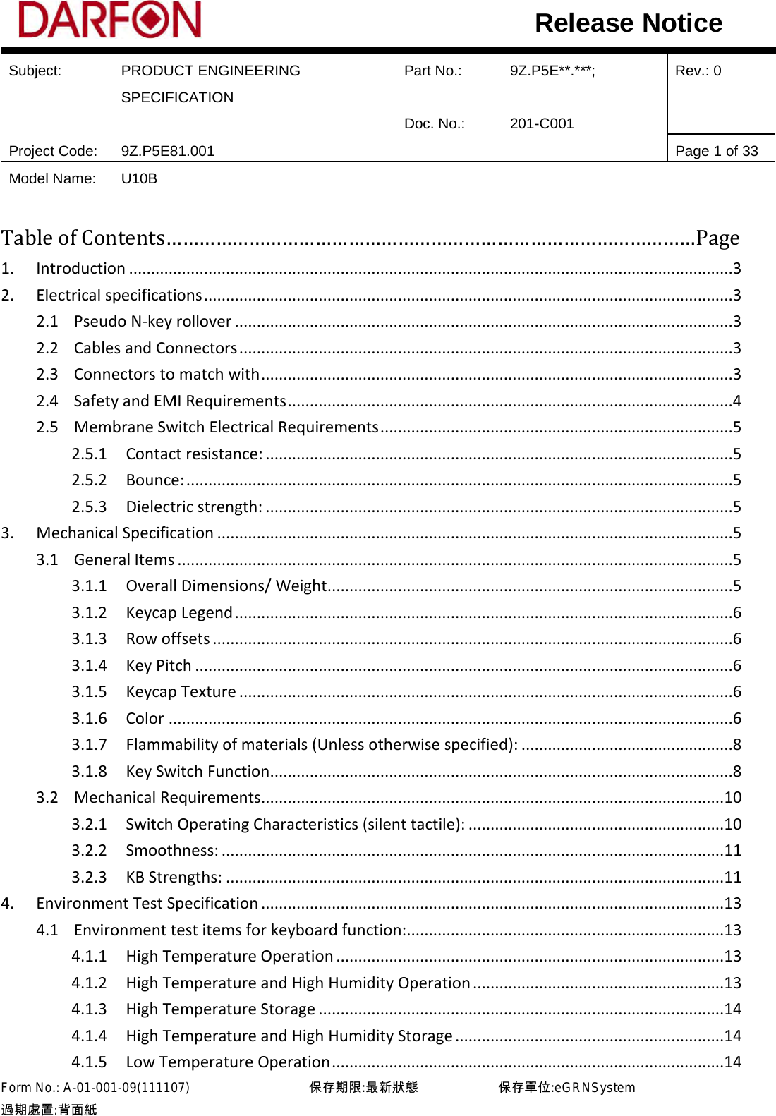  Subject: PRODUCT ENGINEERING SPECIFICATION Part No.: 9Z.P5E**.***; Rev.: 0  Doc. No.: 201-C001    Project Code: 9Z.P5E81.001   Page 1 of 33 Model Name: U10B  Release Notice Table of Contents……………………………………………………………………………………Page 1. Introduction .........................................................................................................................................3 2. Electrical specifications ........................................................................................................................3 2.1 Pseudo N-key rollover .................................................................................................................3 2.2 Cables and Connectors ................................................................................................................3 2.3 Connectors to match with ...........................................................................................................3 2.4 Safety and EMI Requirements .....................................................................................................4 2.5 Membrane Switch Electrical Requirements ................................................................................5 2.5.1 Contact resistance: ..........................................................................................................5 2.5.2 Bounce: ............................................................................................................................5 2.5.3 Dielectric strength: ..........................................................................................................5 3. Mechanical Specification .....................................................................................................................5 3.1 General Items ..............................................................................................................................5 3.1.1 Overall Dimensions/ Weight............................................................................................5 3.1.2 Keycap Legend .................................................................................................................6 3.1.3 Row offsets ......................................................................................................................6 3.1.4 Key Pitch ..........................................................................................................................6 3.1.5 Keycap Texture ................................................................................................................6 3.1.6 Color ................................................................................................................................6 3.1.7 Flammability of materials (Unless otherwise specified): ................................................8 3.1.8 Key Switch Function.........................................................................................................8 3.2 Mechanical Requirements.........................................................................................................10 3.2.1 Switch Operating Characteristics (silent tactile): ..........................................................10 3.2.2 Smoothness: ..................................................................................................................11 3.2.3 KB Strengths: .................................................................................................................11 4. Environment Test Specification .........................................................................................................13 4.1 Environment test items for keyboard function: ........................................................................13 4.1.1 High Temperature Operation ........................................................................................13 4.1.2 High Temperature and High Humidity Operation .........................................................13 4.1.3 High Temperature Storage ............................................................................................14 4.1.4 High Temperature and High Humidity Storage .............................................................14 4.1.5 Low Temperature Operation .........................................................................................14 Form No.: A-01-001-09(111107)         保存期限:最新狀態            保存單位:eGRNSystem 過期處置:背面紙  