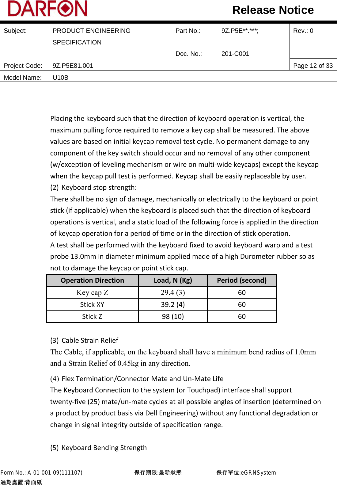  Subject: PRODUCT ENGINEERING SPECIFICATION Part No.: 9Z.P5E**.***; Rev.: 0  Doc. No.: 201-C001    Project Code: 9Z.P5E81.001   Page 12 of 33 Model Name: U10B  Release Notice   Placing the keyboard such that the direction of keyboard operation is vertical, the maximum pulling force required to remove a key cap shall be measured. The above values are based on initial keycap removal test cycle. No permanent damage to any component of the key switch should occur and no removal of any other component (w/exception of leveling mechanism or wire on multi-wide keycaps) except the keycap when the keycap pull test is performed. Keycap shall be easily replaceable by user. (2) Keyboard stop strength: There shall be no sign of damage, mechanically or electrically to the keyboard or point stick (if applicable) when the keyboard is placed such that the direction of keyboard operations is vertical, and a static load of the following force is applied in the direction of keycap operation for a period of time or in the direction of stick operation.     A test shall be performed with the keyboard fixed to avoid keyboard warp and a test probe 13.0mm in diameter minimum applied made of a high Durometer rubber so as not to damage the keycap or point stick cap. Operation Direction  Load, N (Kg) Period (second) Key cap Z  29.4 (3)  60 Stick XY 39.2 (4) 60 Stick Z 98 (10) 60    (3) Cable Strain Relief The Cable, if applicable, on the keyboard shall have a minimum bend radius of 1.0mm and a Strain Relief of 0.45kg in any direction. (4) Flex Termination/Connector Mate and Un-Mate Life The Keyboard Connection to the system (or Touchpad) interface shall support twenty-five (25) mate/un-mate cycles at all possible angles of insertion (determined on a product by product basis via Dell Engineering) without any functional degradation or change in signal integrity outside of specification range.  (5) Keyboard Bending Strength Form No.: A-01-001-09(111107)         保存期限:最新狀態            保存單位:eGRNSystem 過期處置:背面紙  