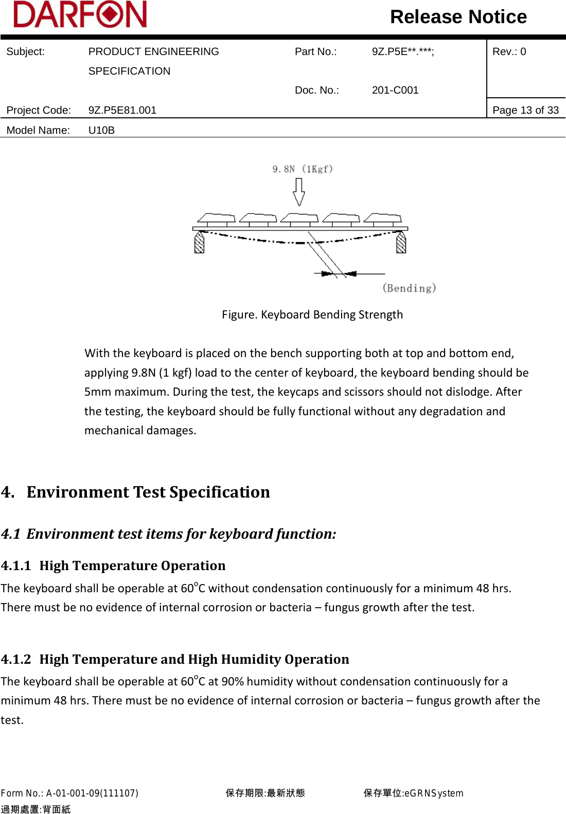  Subject: PRODUCT ENGINEERING SPECIFICATION Part No.: 9Z.P5E**.***; Rev.: 0  Doc. No.: 201-C001    Project Code: 9Z.P5E81.001   Page 13 of 33 Model Name: U10B  Release Notice  Figure. Keyboard Bending Strength  With the keyboard is placed on the bench supporting both at top and bottom end, applying 9.8N (1 kgf) load to the center of keyboard, the keyboard bending should be 5mm maximum. During the test, the keycaps and scissors should not dislodge. After the testing, the keyboard should be fully functional without any degradation and mechanical damages.  4. Environment Test Specification 4.1 Environment test items for keyboard function: 4.1.1 High Temperature Operation The keyboard shall be operable at 60oC without condensation continuously for a minimum 48 hrs. There must be no evidence of internal corrosion or bacteria – fungus growth after the test.  4.1.2 High Temperature and High Humidity Operation The keyboard shall be operable at 60oC at 90% humidity without condensation continuously for a minimum 48 hrs. There must be no evidence of internal corrosion or bacteria – fungus growth after the test.  Form No.: A-01-001-09(111107)         保存期限:最新狀態            保存單位:eGRNSystem 過期處置:背面紙  