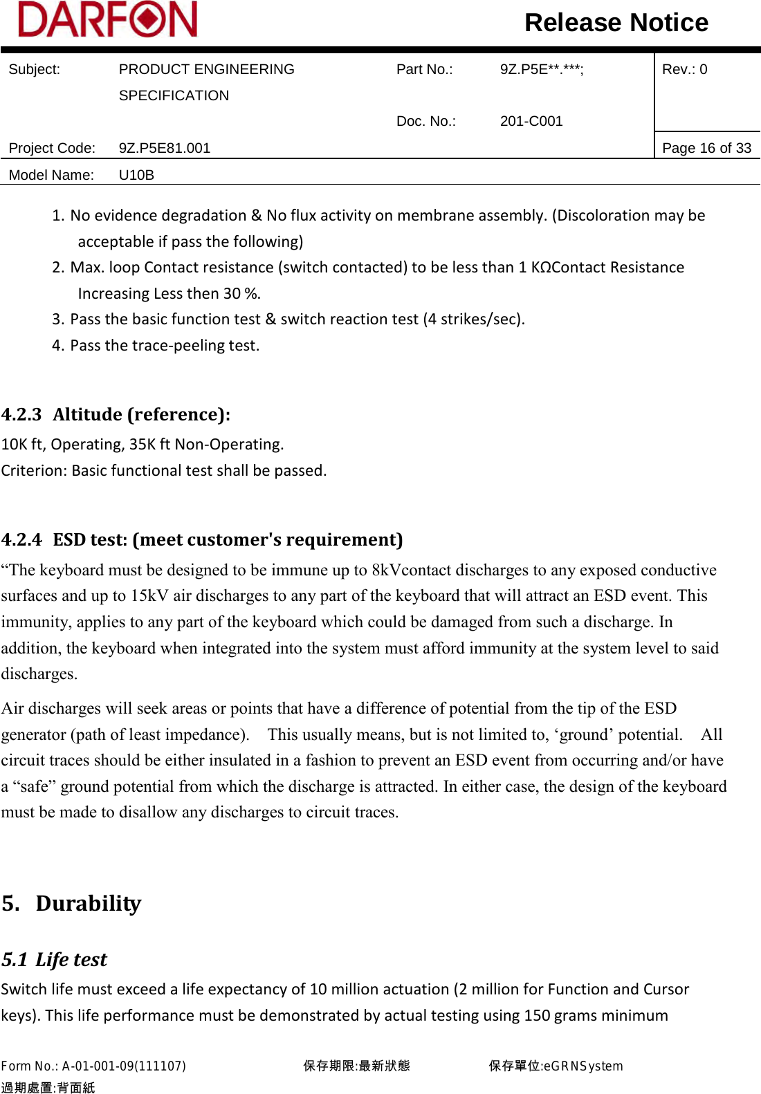  Subject: PRODUCT ENGINEERING SPECIFICATION Part No.: 9Z.P5E**.***; Rev.: 0  Doc. No.: 201-C001    Project Code: 9Z.P5E81.001   Page 16 of 33 Model Name: U10B  Release Notice 1. No evidence degradation &amp; No flux activity on membrane assembly. (Discoloration may be acceptable if pass the following) 2. Max. loop Contact resistance (switch contacted) to be less than 1 KΩContact Resistance Increasing Less then 30 %. 3. Pass the basic function test &amp; switch reaction test (4 strikes/sec). 4. Pass the trace-peeling test.  4.2.3 Altitude (reference): 10K ft, Operating, 35K ft Non-Operating. Criterion: Basic functional test shall be passed.  4.2.4 ESD test: (meet customer&apos;s requirement) “The keyboard must be designed to be immune up to 8kVcontact discharges to any exposed conductive surfaces and up to 15kV air discharges to any part of the keyboard that will attract an ESD event. This immunity, applies to any part of the keyboard which could be damaged from such a discharge. In addition, the keyboard when integrated into the system must afford immunity at the system level to said discharges.   Air discharges will seek areas or points that have a difference of potential from the tip of the ESD generator (path of least impedance).    This usually means, but is not limited to, ‘ground’ potential.    All circuit traces should be either insulated in a fashion to prevent an ESD event from occurring and/or have a “safe” ground potential from which the discharge is attracted. In either case, the design of the keyboard must be made to disallow any discharges to circuit traces.  5. Durability 5.1 Life test Switch life must exceed a life expectancy of 10 million actuation (2 million for Function and Cursor keys). This life performance must be demonstrated by actual testing using 150 grams minimum Form No.: A-01-001-09(111107)         保存期限:最新狀態            保存單位:eGRNSystem 過期處置:背面紙  