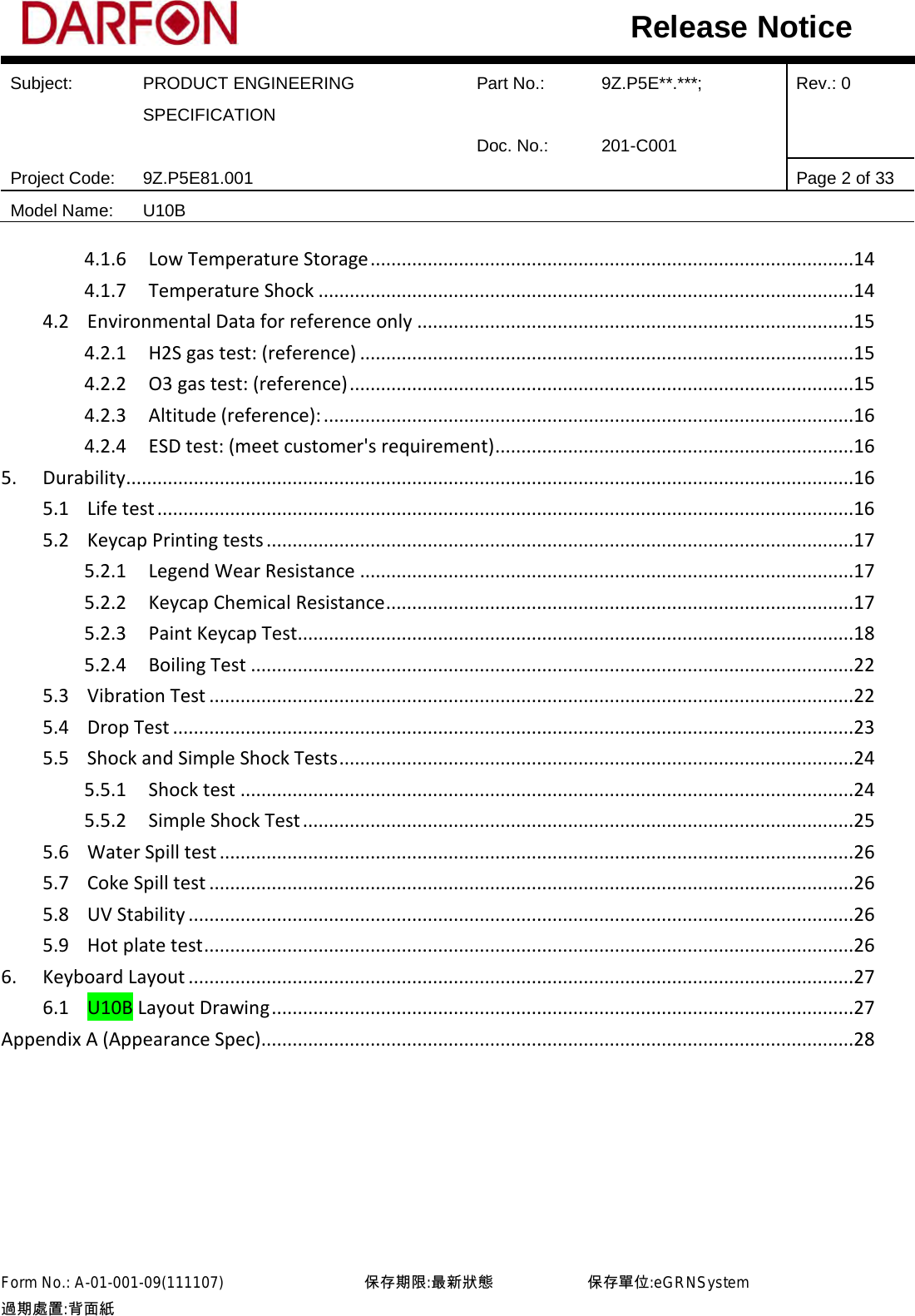  Subject: PRODUCT ENGINEERING SPECIFICATION Part No.: 9Z.P5E**.***; Rev.: 0  Doc. No.: 201-C001    Project Code: 9Z.P5E81.001   Page 2 of 33 Model Name: U10B  Release Notice 4.1.6 Low Temperature Storage .............................................................................................14 4.1.7 Temperature Shock .......................................................................................................14 4.2 Environmental Data for reference only ....................................................................................15 4.2.1 H2S gas test: (reference) ...............................................................................................15 4.2.2 O3 gas test: (reference) .................................................................................................15 4.2.3 Altitude (reference): ......................................................................................................16 4.2.4 ESD test: (meet customer&apos;s requirement) .....................................................................16 5. Durability ............................................................................................................................................16 5.1 Life test ......................................................................................................................................16 5.2 Keycap Printing tests .................................................................................................................17 5.2.1 Legend Wear Resistance ...............................................................................................17 5.2.2 Keycap Chemical Resistance ..........................................................................................17 5.2.3 Paint Keycap Test ...........................................................................................................18 5.2.4 Boiling Test ....................................................................................................................22 5.3 Vibration Test ............................................................................................................................22 5.4 Drop Test ...................................................................................................................................23 5.5 Shock and Simple Shock Tests ...................................................................................................24 5.5.1 Shock test ......................................................................................................................24 5.5.2 Simple Shock Test ..........................................................................................................25 5.6 Water Spill test ..........................................................................................................................26 5.7 Coke Spill test ............................................................................................................................26 5.8 UV Stability ................................................................................................................................26 5.9 Hot plate test .............................................................................................................................26 6. Keyboard Layout ................................................................................................................................27 6.1 U10B Layout Drawing ................................................................................................................27 Appendix A (Appearance Spec) ..................................................................................................................28      Form No.: A-01-001-09(111107)         保存期限:最新狀態            保存單位:eGRNSystem 過期處置:背面紙  