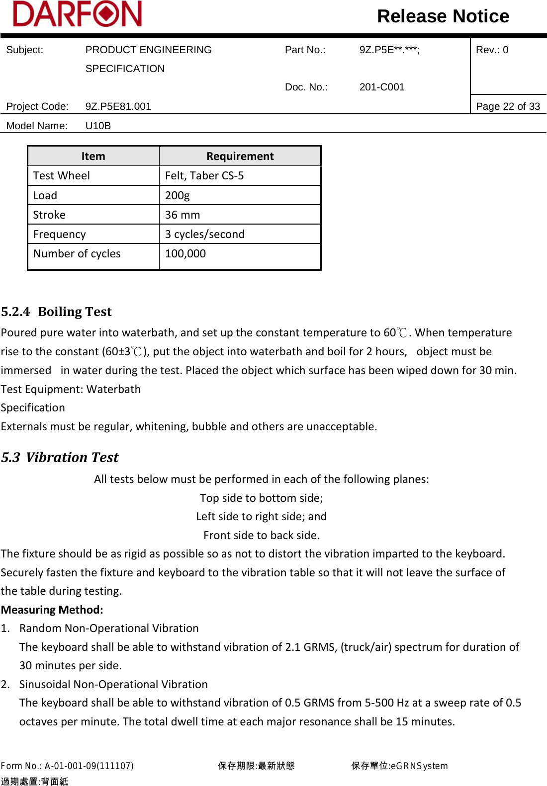  Subject: PRODUCT ENGINEERING SPECIFICATION Part No.: 9Z.P5E**.***; Rev.: 0  Doc. No.: 201-C001    Project Code: 9Z.P5E81.001   Page 22 of 33 Model Name: U10B  Release Notice Item Requirement Test Wheel Felt, Taber CS-5 Load  200g Stroke 36 mm Frequency 3 cycles/second Number of cycles 100,000  5.2.4 Boiling Test Poured pure water into waterbath, and set up the constant temperature to 60℃. When temperature rise to the constant (60±3℃), put the object into waterbath and boil for 2 hours,   object must be immersed   in water during the test. Placed the object which surface has been wiped down for 30 min. Test Equipment: Waterbath Specification  Externals must be regular, whitening, bubble and others are unacceptable. 5.3 Vibration Test All tests below must be performed in each of the following planes: Top side to bottom side; Left side to right side; and Front side to back side. The fixture should be as rigid as possible so as not to distort the vibration imparted to the keyboard. Securely fasten the fixture and keyboard to the vibration table so that it will not leave the surface of the table during testing. Measuring Method: 1. Random Non-Operational Vibration The keyboard shall be able to withstand vibration of 2.1 GRMS, (truck/air) spectrum for duration of 30 minutes per side. 2. Sinusoidal Non-Operational Vibration The keyboard shall be able to withstand vibration of 0.5 GRMS from 5-500 Hz at a sweep rate of 0.5 octaves per minute. The total dwell time at each major resonance shall be 15 minutes.  Form No.: A-01-001-09(111107)         保存期限:最新狀態            保存單位:eGRNSystem 過期處置:背面紙  