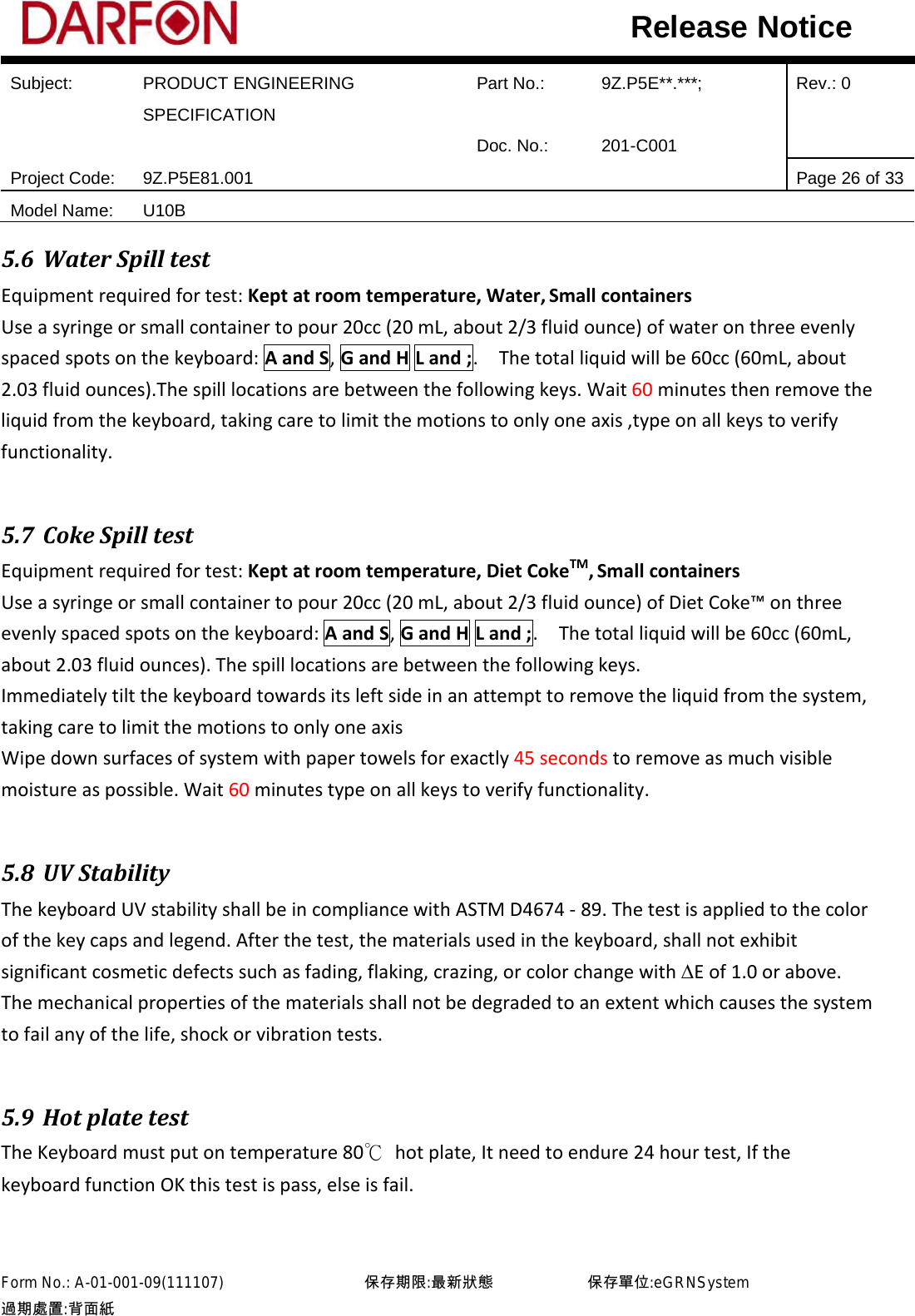  Subject: PRODUCT ENGINEERING SPECIFICATION Part No.: 9Z.P5E**.***; Rev.: 0  Doc. No.: 201-C001    Project Code: 9Z.P5E81.001   Page 26 of 33 Model Name: U10B  Release Notice 5.6 Water Spill test Equipment required for test: Kept at room temperature, Water, Small containers Use a syringe or small container to pour 20cc (20 mL, about 2/3 fluid ounce) of water on three evenly spaced spots on the keyboard: A and S, G and H L and ;.  The total liquid will be 60cc (60mL, about 2.03 fluid ounces).The spill locations are between the following keys. Wait 60 minutes then remove the liquid from the keyboard, taking care to limit the motions to only one axis ,type on all keys to verify functionality.  5.7 Coke Spill test Equipment required for test: Kept at room temperature, Diet CokeTM, Small containers Use a syringe or small container to pour 20cc (20 mL, about 2/3 fluid ounce) of Diet Coke™ on three evenly spaced spots on the keyboard: A and S, G and H L and ;.    The total liquid will be 60cc (60mL, about 2.03 fluid ounces). The spill locations are between the following keys. Immediately tilt the keyboard towards its left side in an attempt to remove the liquid from the system, taking care to limit the motions to only one axis Wipe down surfaces of system with paper towels for exactly 45 seconds to remove as much visible moisture as possible. Wait 60 minutes type on all keys to verify functionality.  5.8 UV Stability The keyboard UV stability shall be in compliance with ASTM D4674 - 89. The test is applied to the color of the key caps and legend. After the test, the materials used in the keyboard, shall not exhibit significant cosmetic defects such as fading, flaking, crazing, or color change with ∆E of 1.0 or above. The mechanical properties of the materials shall not be degraded to an extent which causes the system to fail any of the life, shock or vibration tests.  5.9 Hot plate test The Keyboard must put on temperature 80℃ hot plate, It need to endure 24 hour test, If the keyboard function OK this test is pass, else is fail.   Form No.: A-01-001-09(111107)         保存期限:最新狀態            保存單位:eGRNSystem 過期處置:背面紙  