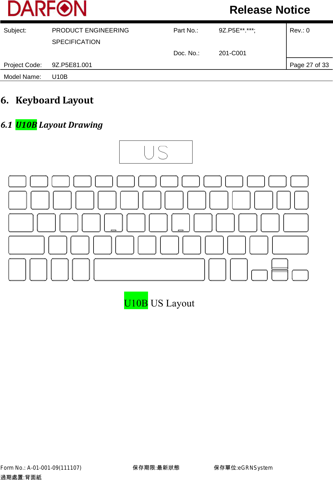  Subject: PRODUCT ENGINEERING SPECIFICATION Part No.: 9Z.P5E**.***; Rev.: 0  Doc. No.: 201-C001    Project Code: 9Z.P5E81.001   Page 27 of 33 Model Name: U10B  Release Notice 6. Keyboard Layout 6.1 U10B Layout Drawing  U10B US Layout            Form No.: A-01-001-09(111107)         保存期限:最新狀態            保存單位:eGRNSystem 過期處置:背面紙  