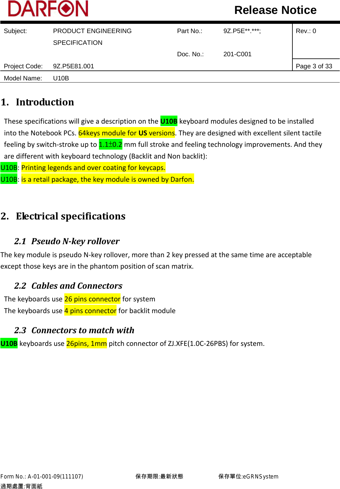  Subject: PRODUCT ENGINEERING SPECIFICATION Part No.: 9Z.P5E**.***; Rev.: 0  Doc. No.: 201-C001    Project Code: 9Z.P5E81.001   Page 3 of 33 Model Name: U10B  Release Notice 1. Introduction These specifications will give a description on the U10B keyboard modules designed to be installed into the Notebook PCs. 64keys module for US versions. They are designed with excellent silent tactile feeling by switch-stroke up to 1.1±0.2 mm full stroke and feeling technology improvements. And they are different with keyboard technology (Backlit and Non backlit): U10B: Printing legends and over coating for keycaps. U10B: is a retail package, the key module is owned by Darfon.  2. Electrical specifications 2.1 Pseudo N-key rollover The key module is pseudo N-key rollover, more than 2 key pressed at the same time are acceptable except those keys are in the phantom position of scan matrix. 2.2 Cables and Connectors The keyboards use 26 pins connector for system The keyboards use 4 pins connector for backlit module 2.3 Connectors to match with U10B keyboards use 26pins, 1mm pitch connector of ZJ.XFE(1.0C-26PBS) for system.             Form No.: A-01-001-09(111107)         保存期限:最新狀態            保存單位:eGRNSystem 過期處置:背面紙  