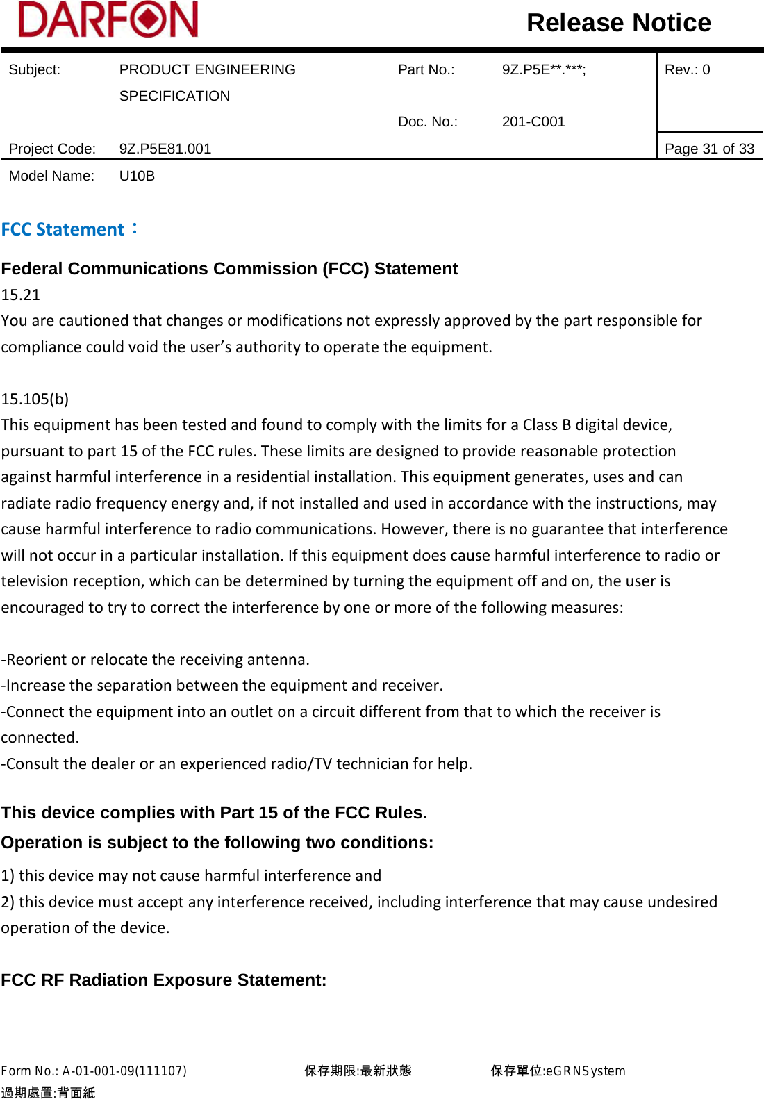  Subject: PRODUCT ENGINEERING SPECIFICATION Part No.: 9Z.P5E**.***; Rev.: 0  Doc. No.: 201-C001    Project Code: 9Z.P5E81.001   Page 31 of 33 Model Name: U10B  Release Notice FCC Statement： Federal Communications Commission (FCC) Statement 15.21 You are cautioned that changes or modifications not expressly approved by the part responsible for compliance could void the user’s authority to operate the equipment.  15.105(b) This equipment has been tested and found to comply with the limits for a Class B digital device, pursuant to part 15 of the FCC rules. These limits are designed to provide reasonable protection against harmful interference in a residential installation. This equipment generates, uses and can radiate radio frequency energy and, if not installed and used in accordance with the instructions, may cause harmful interference to radio communications. However, there is no guarantee that interference will not occur in a particular installation. If this equipment does cause harmful interference to radio or television reception, which can be determined by turning the equipment off and on, the user is encouraged to try to correct the interference by one or more of the following measures:  -Reorient or relocate the receiving antenna. -Increase the separation between the equipment and receiver. -Connect the equipment into an outlet on a circuit different from that to which the receiver is connected. -Consult the dealer or an experienced radio/TV technician for help.  This device complies with Part 15 of the FCC Rules.   Operation is subject to the following two conditions: 1) this device may not cause harmful interference and 2) this device must accept any interference received, including interference that may cause undesired operation of the device.  FCC RF Radiation Exposure Statement: Form No.: A-01-001-09(111107)         保存期限:最新狀態            保存單位:eGRNSystem 過期處置:背面紙  