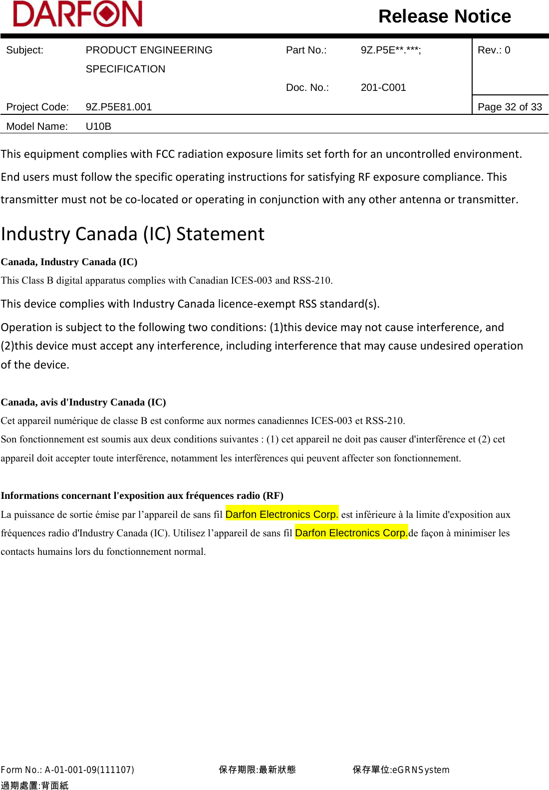  Subject: PRODUCT ENGINEERING SPECIFICATION Part No.: 9Z.P5E**.***; Rev.: 0  Doc. No.: 201-C001    Project Code: 9Z.P5E81.001   Page 32 of 33 Model Name: U10B  Release Notice This equipment complies with FCC radiation exposure limits set forth for an uncontrolled environment. End users must follow the specific operating instructions for satisfying RF exposure compliance. This transmitter must not be co-located or operating in conjunction with any other antenna or transmitter.   Industry Canada (IC) Statement Canada, Industry Canada (IC) This Class B digital apparatus complies with Canadian ICES-003 and RSS-210. This device complies with Industry Canada licence-exempt RSS standard(s).   Operation is subject to the following two conditions: (1)this device may not cause interference, and (2)this device must accept any interference, including interference that may cause undesired operation of the device.  Canada, avis d&apos;Industry Canada (IC)   Cet appareil numérique de classe B est conforme aux normes canadiennes ICES-003 et RSS-210.   Son fonctionnement est soumis aux deux conditions suivantes : (1) cet appareil ne doit pas causer d&apos;interférence et (2) cet appareil doit accepter toute interférence, notamment les interférences qui peuvent affecter son fonctionnement.    Informations concernant l&apos;exposition aux fréquences radio (RF)   La puissance de sortie émise par l’appareil de sans fil Darfon Electronics Corp. est inférieure à la limite d&apos;exposition aux fréquences radio d&apos;Industry Canada (IC). Utilisez l’appareil de sans fil Darfon Electronics Corp.de façon à minimiser les contacts humains lors du fonctionnement normal.   Form No.: A-01-001-09(111107)         保存期限:最新狀態            保存單位:eGRNSystem 過期處置:背面紙  