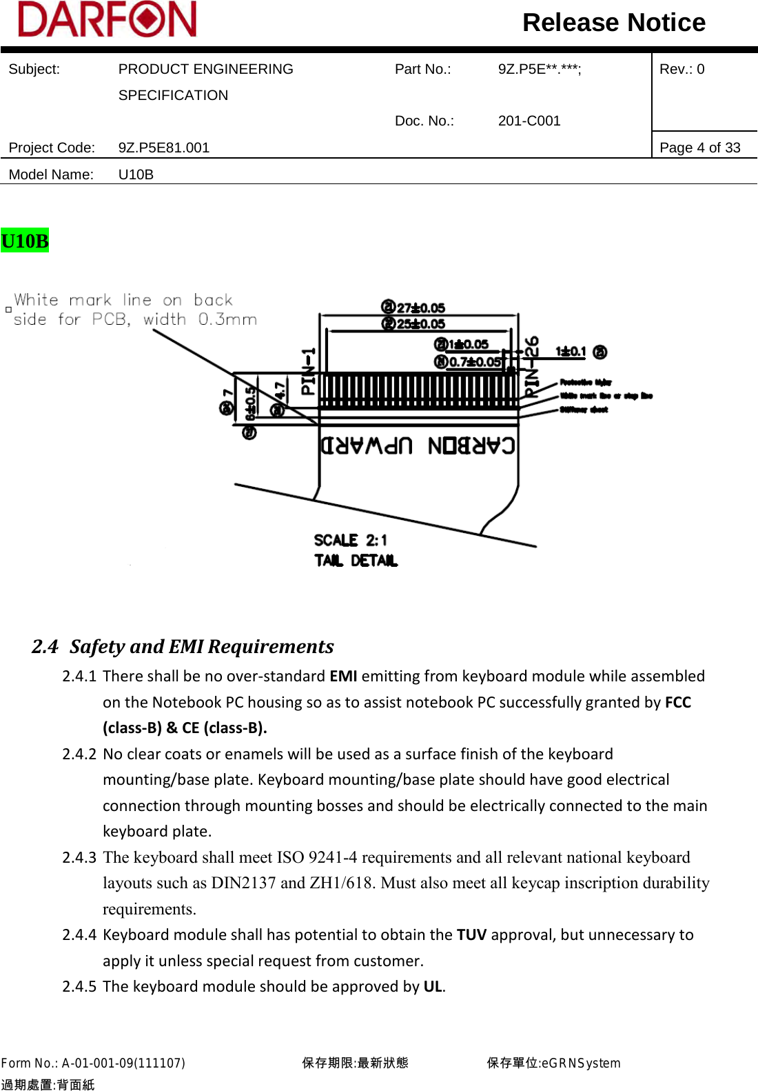  Subject: PRODUCT ENGINEERING SPECIFICATION Part No.: 9Z.P5E**.***; Rev.: 0  Doc. No.: 201-C001    Project Code: 9Z.P5E81.001   Page 4 of 33 Model Name: U10B  Release Notice  U10B   2.4 Safety and EMI Requirements 2.4.1 There shall be no over-standard EMI emitting from keyboard module while assembled on the Notebook PC housing so as to assist notebook PC successfully granted by FCC (class-B) &amp; CE (class-B). 2.4.2 No clear coats or enamels will be used as a surface finish of the keyboard mounting/base plate. Keyboard mounting/base plate should have good electrical connection through mounting bosses and should be electrically connected to the main keyboard plate. 2.4.3 The keyboard shall meet ISO 9241-4 requirements and all relevant national keyboard layouts such as DIN2137 and ZH1/618. Must also meet all keycap inscription durability requirements. 2.4.4 Keyboard module shall has potential to obtain the TUV approval, but unnecessary to apply it unless special request from customer. 2.4.5 The keyboard module should be approved by UL.  Form No.: A-01-001-09(111107)         保存期限:最新狀態            保存單位:eGRNSystem 過期處置:背面紙  