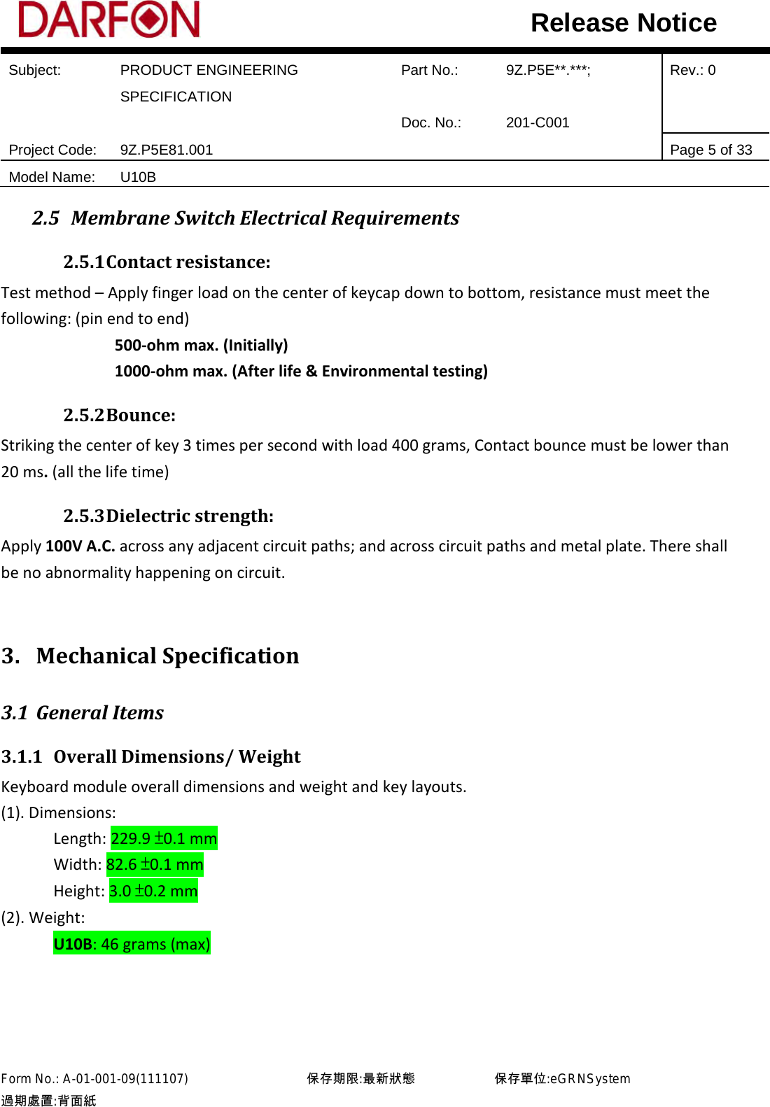  Subject: PRODUCT ENGINEERING SPECIFICATION Part No.: 9Z.P5E**.***; Rev.: 0  Doc. No.: 201-C001    Project Code: 9Z.P5E81.001   Page 5 of 33 Model Name: U10B  Release Notice 2.5 Membrane Switch Electrical Requirements 2.5.1 Contact resistance: Test method – Apply finger load on the center of keycap down to bottom, resistance must meet the following: (pin end to end)              500-ohm max. (Initially)              1000-ohm max. (After life &amp; Environmental testing) 2.5.2 Bounce: Striking the center of key 3 times per second with load 400 grams, Contact bounce must be lower than 20 ms. (all the life time) 2.5.3 Dielectric strength: Apply 100V A.C. across any adjacent circuit paths; and across circuit paths and metal plate. There shall be no abnormality happening on circuit.  3. Mechanical Specification 3.1 General Items 3.1.1 Overall Dimensions/ Weight Keyboard module overall dimensions and weight and key layouts. (1). Dimensions:       Length: 229.9 ±0.1 mm       Width: 82.6 ±0.1 mm       Height: 3.0 ±0.2 mm (2). Weight:       U10B: 46 grams (max)          Form No.: A-01-001-09(111107)         保存期限:最新狀態            保存單位:eGRNSystem 過期處置:背面紙  