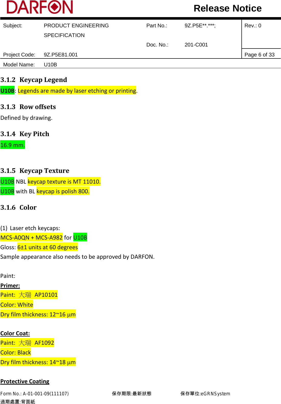  Subject: PRODUCT ENGINEERING SPECIFICATION Part No.: 9Z.P5E**.***; Rev.: 0  Doc. No.: 201-C001    Project Code: 9Z.P5E81.001   Page 6 of 33 Model Name: U10B  Release Notice 3.1.2 Keycap Legend U10B: Legends are made by laser etching or printing. 3.1.3 Row offsets Defined by drawing. 3.1.4 Key Pitch 16.9 mm.  3.1.5 Keycap Texture U10B NBL keycap texture is MT 11010. U10B with BL keycap is polish 800. 3.1.6 Color  (1) Laser etch keycaps: MCS-A0QN + MCS-A982 for U10B Gloss: 6±1 units at 60 degrees Sample appearance also needs to be approved by DARFON.  Paint: Primer: Paint: 大瑞 AP10101 Color: White Dry film thickness: 12~16 µm  Color Coat: Paint:  大瑞 AF1092 Color: Black Dry film thickness: 14~18 µm  Protective Coating Form No.: A-01-001-09(111107)         保存期限:最新狀態            保存單位:eGRNSystem 過期處置:背面紙  