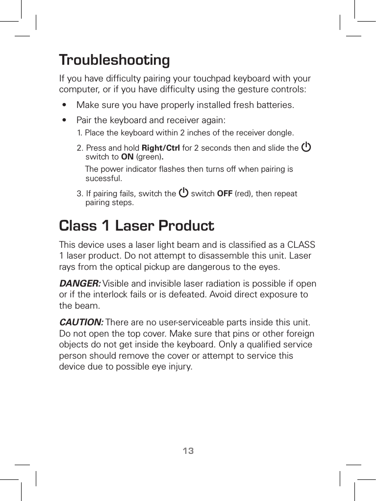 13TroubleshootingIf you have difﬁculty pairing your touchpad keyboard with your computer, or if you have difﬁculty using the gesture controls:•  Make sure you have properly installed fresh batteries.•  Pair the keyboard and receiver again:1. Place the keyboard within 2 inches of the receiver dongle.2. Press and hold Right/Ctrl for 2 seconds then and slide the G switch to ON (green).     The power indicator ﬂashes then turns off when pairing is sucessful. 3. If pairing fails, switch the G switch OFF (red), then repeat pairing steps. Class 1 Laser ProductThis device uses a laser light beam and is classiﬁed as a CLASS 1 laser product. Do not attempt to disassemble this unit. Laser rays from the optical pickup are dangerous to the eyes.DANGER: Visible and invisible laser radiation is possible if open or if the interlock fails or is defeated. Avoid direct exposure to the beam.CAUTION: There are no user-serviceable parts inside this unit. Do not open the top cover. Make sure that pins or other foreign objects do not get inside the keyboard. Only a qualiﬁed service person should remove the cover or attempt to service this device due to possible eye injury.