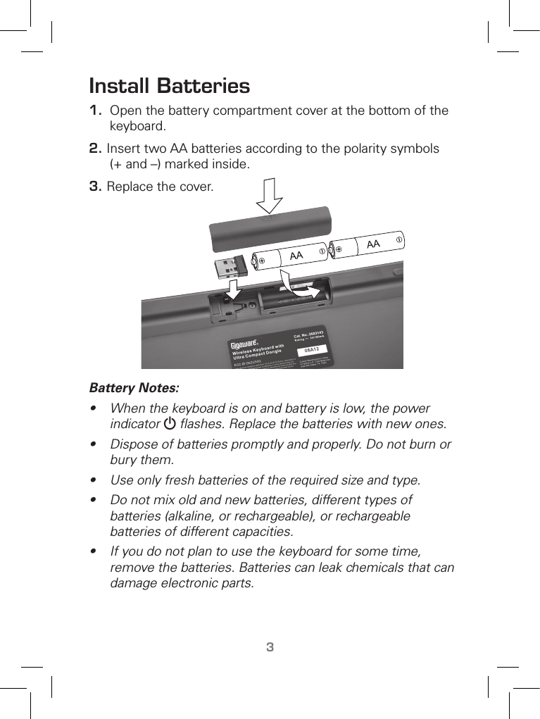 TM3Install Batteries1.  Open the battery compartment cover at the bottom of the keyboard. 2. Insert two AA batteries according to the polarity symbols (+ and –) marked inside.3. Replace the cover.  Battery Notes:•  When the keyboard is on and battery is low, the power indicator G ﬂashes. Replace the batteries with new ones.•  Dispose of batteries promptly and properly. Do not burn or bury them.• Use only fresh batteries of the required size and type.•  Do not mix old and new batteries, different types of batteries (alkaline, or rechargeable), or rechargeable batteries of different capacities.•  If you do not plan to use the keyboard for some time, remove the batteries. Batteries can leak chemicals that can damage electronic parts.