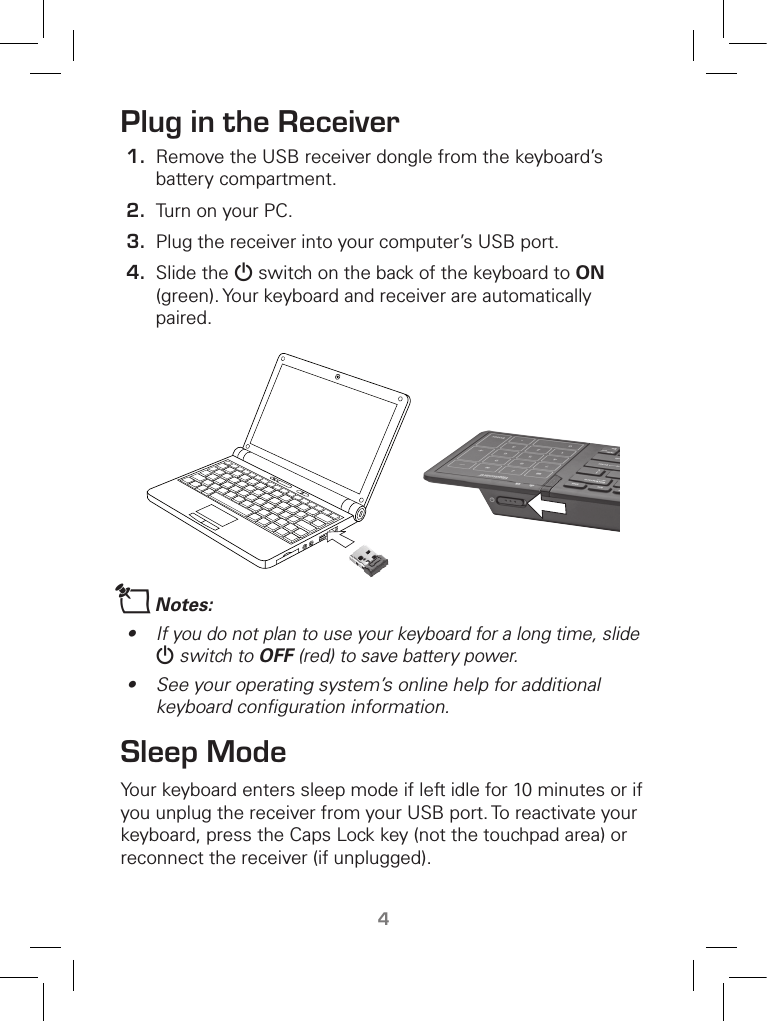 TM4Plug in the Receiver1.  Remove the USB receiver dongle from the keyboard’s battery compartment.2.  Turn on your PC.3.  Plug the receiver into your computer’s USB port. 4.  Slide the G switch on the back of the keyboard to ON (green). Your keyboard and receiver are automatically paired.nNotes:•  If you do not plan to use your keyboard for a long time, slide G switch to OFF (red) to save battery power.•  See your operating system’s online help for additional keyboard conﬁguration information.Sleep ModeYour keyboard enters sleep mode if left idle for 10 minutes or if you unplug the receiver from your USB port. To reactivate your keyboard, press the Caps Lock key (not the touchpad area) or reconnect the receiver (if unplugged).   