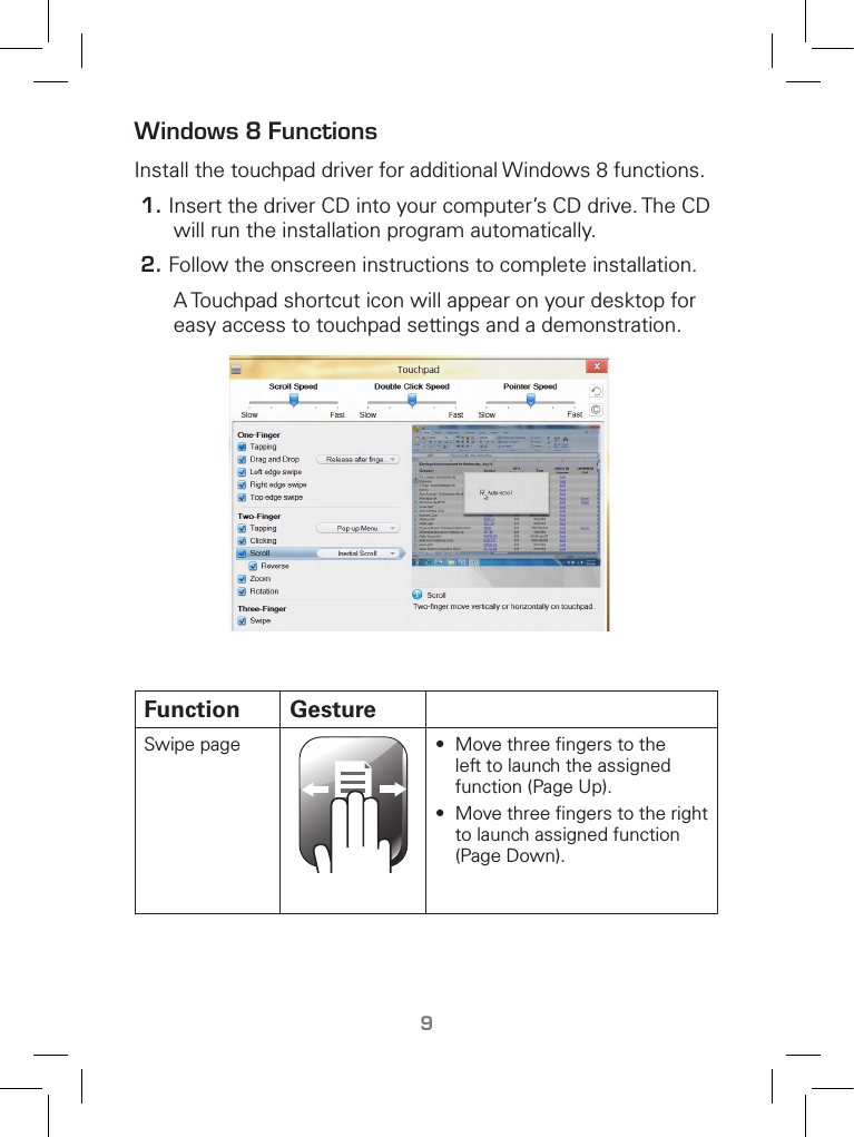 9Windows 8 FunctionsInstall the touchpad driver for additional Windows 8 functions.1. Insert the driver CD into your computer’s CD drive. The CD will run the installation program automatically.2. Follow the onscreen instructions to complete installation.    A Touchpad shortcut icon will appear on your desktop for easy access to touchpad settings and a demonstration. Function GestureSwipe page •  Move three ﬁngers to the left to launch the assigned function (Page Up).•  Move three ﬁngers to the right to launch assigned function (Page Down).