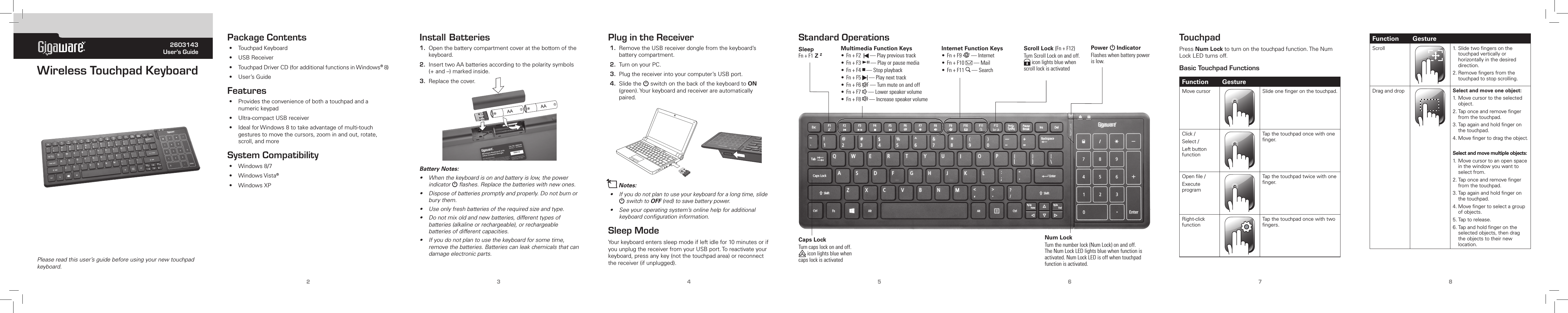 ® 2603143User’s GuidePlease read this user’s guide before using your new touchpad keyboard.Wireless Touchpad Keyboard2345678Package Contents• TouchpadKeyboard• USBReceiver• TouchpadDriverCD(foradditionalfunctionsinWindows®8)• User’sGuideFeatures• Providestheconvenienceofbothatouchpadandanumerickeypad• Ultra-compactUSBreceiver• IdealforWindows8totakeadvantageofmulti-touchgesturestomovethecursors,zoominandout,rotate,scroll,andmoreSystem Compatibility• Windows8/7• WindowsVista®• WindowsXPTouchpad PressNum Locktoturnonthetouchpadfunction.TheNumLockLEDturnsoff.Basic Touchpad Functions Function GestureMovecursor Slideonengeronthetouchpad.Click/Select/LeftbuttonfunctionTapthetouchpadoncewithonenger.Openle/ExecuteprogramTapthetouchpadtwicewithonenger.Right-clickfunctionTapthetouchpadoncewithtwongers.Install Batteries1. Openthebatterycompartmentcoveratthebottomofthekeyboard.2. InserttwoAAbatteriesaccordingtothepolaritysymbols(+and–)markedinside.3. Replacethecover. Battery Notes:• Whenthekeyboardisonandbatteryislow,thepowerindicator G ﬂashes. Replace the batteries with new ones.• Disposeofbatteriespromptlyandproperly.Donotburnorburythem.•Use only fresh batteries of the required size and type.• Donotmixoldandnewbatteries,differenttypesofbatteries(alkalineorrechargeable),orrechargeablebatteries of different capacities.• Ifyoudonotplantousethekeyboardforsometime,removethebatteries.Batteriescanleakchemicalsthatcandamageelectronicparts.Plug in the Receiver1. RemovetheUSBreceiverdonglefromthekeyboard’sbatterycompartment.2. TurnonyourPC.3. Plugthereceiverintoyourcomputer’sUSBport.4. SlidetheGswitchonthebackofthekeyboardtoON (green).Yourkeyboardandreceiverareautomaticallypaired.nNotes:• Ifyoudonotplantouseyourkeyboardforalongtime,slideGswitch to OFF(red)tosavebatterypower.• Seeyouroperatingsystem’sonlinehelpforadditionalkeyboardcongurationinformation.Sleep ModeYourkeyboardenterssleepmodeifleftidlefor10minutesorifyouunplugthereceiverfromyourUSBport.Toreactivateyourkeyboard,pressanykey(notthetouchpadarea)orreconnectthereceiver(ifunplugged).Standard OperationsMultimedia Function Keys•Fn+F2 —Playprevioustrack•Fn+F3; —Playorpausemedia•Fn+F4D —Stopplayback•Fn+F5 —Playnexttrack•Fn+F6 —Turnmuteonandoff•Fn+F7 —Lowerspeakervolume•Fn+F8 —IncreasespeakervolumeInternet Function Keys•Fn+F9 —Internet•Fn+F10 —Mail•Fn+F11 —SearchScroll Lock (Fn+F12)TurnScrollLockonandoff.iconlightsbluewhenscrolllockisactivatedFunction GestureScroll 1.Slidetwongersonthetouchpadverticallyorhorizontallyinthedesireddirection.2.Removengersfromthetouchpadtostopscrolling.Draganddrop Select and move one object:1.Movecursortotheselectedobject.2.Taponceandremovengerfromthetouchpad.3.Tapagainandholdngeronthetouchpad.4.Movengertodragtheobject.Select and move multiple objects:1.Movecursortoanopenspaceinthewindowyouwanttoselectfrom.2.Taponceandremovengerfromthetouchpad.3.Tapagainandholdngeronthetouchpad.4.Movengertoselectagroupofobjects.5.Taptorelease.6.Tapandholdngerontheselectedobjects,thendragtheobjectstotheirnewlocation.SleepFn+F1 Z ZNum LockTurnthenumberlock(NumLock)onandoff.TheNumLockLEDlightsbluewhenfunctionisactivated.NumLockLEDisoffwhentouchpadfunctionisactivated.Caps LockTurncapslockonandoff.iconlightsbluewhencapslockisactivatedPower G IndicatorFlasheswhenbatterypowerislow.