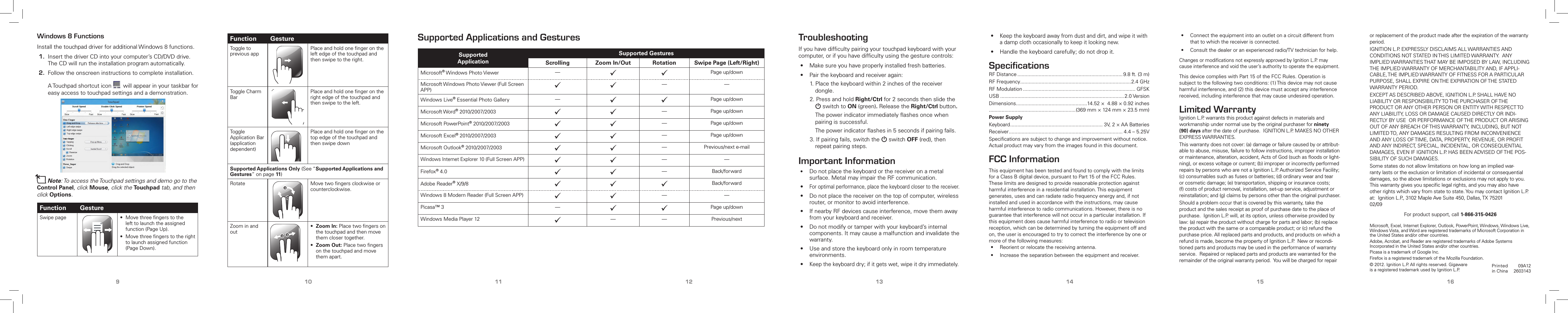 9 10 11 12 13 14 15 16TroubleshootingIfyouhavedifcultypairingyourtouchpadkeyboardwithyourcomputer,orifyouhavedifcultyusingthegesturecontrols:• Makesureyouhaveproperlyinstalledfreshbatteries.• Pairthekeyboardandreceiveragain:1.Placethekeyboardwithin2inchesofthereceiverdongle.2.PressandholdRight/Ctrlfor2secondsthen slidetheGswitchtoON(green). ReleasetheRight/Ctrl button.  Thepowerindicatorimmediatelyashesoncewhenpairingissuccessful. Thepowerindicatorashesin5secondsifpairingfails.3.Ifpairingfails,switchtheG switchOFF(red),thenrepeatpairingsteps.Important Information• Donotplacethekeyboardorthereceiveronametalsurface.MetalmayimpairtheRFcommunication.•Foroptimalperformance,placethekeyboardclosertothereceiver.• Donotplacethereceiveronthetopofcomputer,wirelessrouter,ormonitortoavoidinterference.• IfnearbyRFdevicescauseinterference,movethemawayfromyourkeyboardandreceiver.• Donotmodifyortamperwithyourkeyboard’sinternalcomponents.Itmaycauseamalfunctionandinvalidatethewarranty.• Useandstorethekeyboardonlyinroomtemperatureenvironments.•Keepthekeyboarddry;ifitgetswet,wipeitdryimmediately.Windows 8 FunctionsInstallthetouchpaddriverforadditionalWindows8functions.1.InsertthedriverCDintoyourcomputer’sCD/DVDdrive.TheCDwillruntheinstallationprogramautomatically.2.Followtheonscreeninstructionstocompleteinstallation.   ATouchpadshortcuticon willappearinyourtaskbarforeasyaccesstotouchpadsettingsandademonstration.nNote:ToaccesstheTouchpadsettingsanddemogototheControl Panel,click Mouse,clicktheTouchpadtab,andthenclick Options.Function GestureSwipepage • Movethreengerstothelefttolaunchtheassignedfunction(PageUp).• Movethreengerstotherighttolaunchassignedfunction(PageDown).Function GestureToggletopreviousappPlaceandholdonengerontheleftedgeofthetouchpadandthenswipetotheright.ToggleCharmBarPlaceandholdonengerontherightedgeofthetouchpadandthenswipetotheleft.ToggleApplicationBar(applicationdependent)PlaceandholdonengeronthetopedgeofthetouchpadandthenswipedownSupported Applications Only (See“Supported Applications and Gestures”onpage11)Rotate Movetwongersclockwiseorcounterclockwise.Zoominandout• Zoom In:Placetwongersonthetouchpadandthenmovethemclosertogether.• Zoom Out:Placetwongersonthetouchpadandmovethemapart.Supported Applications and GesturesSupported ApplicationSupported GesturesScrolling Zoom In/Out Rotation Swipe Page (Left/Right)Microsoft®WindowsPhotoViewer —  Pageup/downMicrosoftWindowsPhotoViewer(FullScreenAPP)   — —WindowsLive®EssentialPhotoGallery —  Pageup/downMicrosoftWord®2010/2007/2003   —Pageup/downMicrosoftPowerPoint®2010/2007/2003   —Pageup/downMicrosoftExcel®2010/2007/2003   —Pageup/downMicrosoftOutlook®2010/2007/2003   —Previous/nexte-mailWindowsInternetExplorer10(FullScreenAPP)   — —Firefox®4.0   —Back/forwardAdobeReader®X/9/8    Back/forwardWindows8ModernReader(FullScreenAPP)   — —Picasa™3 —  Pageup/downWindowsMediaPlayer12 — — Previous/nextPrintedinChina09A122603143©2012.IgnitionL.P.Allrightsreserved.GigawareisaregisteredtrademarkusedbyIgnitionL.P.•Keepthekeyboardawayfromdustanddirt,andwipeitwithadampclothoccasionallytokeepitlookingnew.• Handlethekeyboardcarefully;donotdropit.SpeciﬁcationsRFDistance.......................................................................... 9.8ft.(3m)RFFrequency..............................................................................2.4GHzRFModulation............................................................................... GFSKUSB.......................................................................................2.0VersionDimensions..................................................14.52×4.88×0.92inches.............................................................(369mm×124mm×23.5mm)Power SupplyKeyboard................................................................. 3V,2×AABatteriesReceiver................................................................................ 4.4–5.25VSpecicationsaresubjecttochangeandimprovementwithoutnotice.Actualproductmayvaryfromtheimagesfoundinthisdocument.FCC InformationThisequipmenthasbeentestedandfoundtocomplywiththelimitsforaClassBdigitaldevice,pursuanttoPart15oftheFCCRules.Theselimitsaredesignedtoprovidereasonableprotectionagainstharmfulinterferenceinaresidentialinstallation.Thisequipmentgenerates,usesandcanradiateradiofrequencyenergyand,ifnotinstalledandusedinaccordancewiththeinstructions,maycauseharmfulinterferencetoradiocommunications.However,thereisnoguaranteethatinterferencewillnotoccurinaparticularinstallation.Ifthisequipmentdoescauseharmfulinterferencetoradioortelevisionreception,whichcanbedeterminedbyturningtheequipmentoffandon,theuserisencouragedtotrytocorrecttheinterferencebyoneormoreofthefollowingmeasures:• Reorientorrelocatethereceivingantenna.• Increasetheseparationbetweentheequipmentandreceiver.• Connecttheequipmentintoanoutletonacircuitdifferentfromthattowhichthereceiverisconnected.• Consultthedealeroranexperiencedradio/TVtechnicianforhelp.ChangesormodicationsnotexpresslyapprovedbyIgnitionL.P.maycauseinterferenceandvoidtheuser’sauthoritytooperatetheequipment.ThisdevicecomplieswithPart15oftheFCCRules.Operationissubjecttothefollowingtwoconditions:(1)Thisdevicemaynotcauseharmfulinterference,and(2)thisdevicemustacceptanyinterferencereceived,includinginterferencethatmaycauseundesiredoperation.Limited WarrantyIgnitionL.P.warrantsthisproductagainstdefectsinmaterialsandworkmanshipundernormalusebytheoriginalpurchaserforninety (90) daysafterthedateofpurchase.IGNITIONL.P.MAKESNOOTHEREXPRESSWARRANTIES.Thiswarrantydoesnotcover:(a)damageorfailurecausedbyorattribut-abletoabuse,misuse,failuretofollowinstructions,improperinstallationormaintenance,alteration,accident,ActsofGod(suchasoodsorlight-ning),orexcessvoltageorcurrent;(b)improperorincorrectlyperformedrepairsbypersonswhoarenotaIgnitionL.P.AuthorizedServiceFacility;(c)consumablessuchasfusesorbatteries;(d)ordinarywearandtearorcosmeticdamage;(e)transportation,shippingorinsurancecosts;(f)costsofproductremoval,installation,set-upservice,adjustmentorreinstallation;and(g)claimsbypersonsotherthantheoriginalpurchaser.Shouldaproblemoccurthatiscoveredbythiswarranty,taketheproductandthesalesreceiptasproofofpurchasedatetotheplaceofpurchase.IgnitionL.P.will,atitsoption,unlessotherwiseprovidedbylaw:(a)repairtheproductwithoutchargeforpartsandlabor;(b)replacetheproductwiththesameoracomparableproduct;or(c)refundthepurchaseprice.Allreplacedpartsandproducts,andproductsonwhicharefundismade,becomethepropertyofIgnitionL.P.Neworrecondi-tionedpartsandproductsmaybeusedintheperformanceofwarrantyservice.Repairedorreplacedpartsandproductsarewarrantedfortheremainderoftheoriginalwarrantyperiod.Youwillbechargedforrepairorreplacementoftheproductmadeaftertheexpirationofthewarrantyperiod.IGNITIONL.P.EXPRESSLYDISCLAIMSALLWARRANTIESANDCONDITIONSNOTSTATEDINTHISLIMITEDWARRANTY.ANYIMPLIEDWARRANTIESTHATMAYBEIMPOSEDBYLAW,INCLUDINGTHEIMPLIEDWARRANTYOFMERCHANTABILITYAND,IFAPPLI-CABLE,THEIMPLIEDWARRANTYOFFITNESSFORAPARTICULARPURPOSE,SHALLEXPIREONTHEEXPIRATIONOFTHESTATEDWARRANTYPERIOD.EXCEPTASDESCRIBEDABOVE,IGNITIONL.P.SHALLHAVENOLIABILITYORRESPONSIBILITYTOTHEPURCHASEROFTHEPRODUCTORANYOTHERPERSONORENTITYWITHRESPECTTOANYLIABILITY,LOSSORDAMAGECAUSEDDIRECTLYORINDI-RECTLYBYUSEORPERFORMANCEOFTHEPRODUCTORARISINGOUTOFANYBREACHOFTHISWARRANTY,INCLUDING,BUTNOTLIMITEDTO,ANYDAMAGESRESULTINGFROMINCONVENIENCEANDANYLOSSOFTIME,DATA,PROPERTY,REVENUE,ORPROFITANDANYINDIRECT,SPECIAL,INCIDENTAL,ORCONSEQUENTIALDAMAGES,EVENIFIGNITIONL.P.HASBEENADVISEDOFTHEPOS-SIBILITYOFSUCHDAMAGES.Somestatesdonotallowlimitationsonhowlonganimpliedwar-rantylastsortheexclusionorlimitationofincidentalorconsequentialdamages,sotheabovelimitationsorexclusionsmaynotapplytoyou.Thiswarrantygivesyouspeciclegalrights,andyoumayalsohaveotherrightswhichvaryfromstatetostate.YoumaycontactIgnitionL.P.at:IgnitionL.P.,3102MapleAveSuite450,Dallas,TX75201 02/09Forproductsupport,call1-866-315-0426Microsoft,Excel,InternetExplorer,Outlook,PowerPoint,Windows,WindowsLive,WindowsVista,andWordareregisteredtrademarksofMicrosoftCorporationintheUnitedStatesand/orothercountries.Adobe,Acrobat,andReaderareregisteredtrademarksofAdobeSystemsIncorporatedintheUnitedStatesand/orothercountries.PicasaisatrademarkofGoogleInc.FirefoxisaregisteredtrademarkoftheMozillaFoundation.