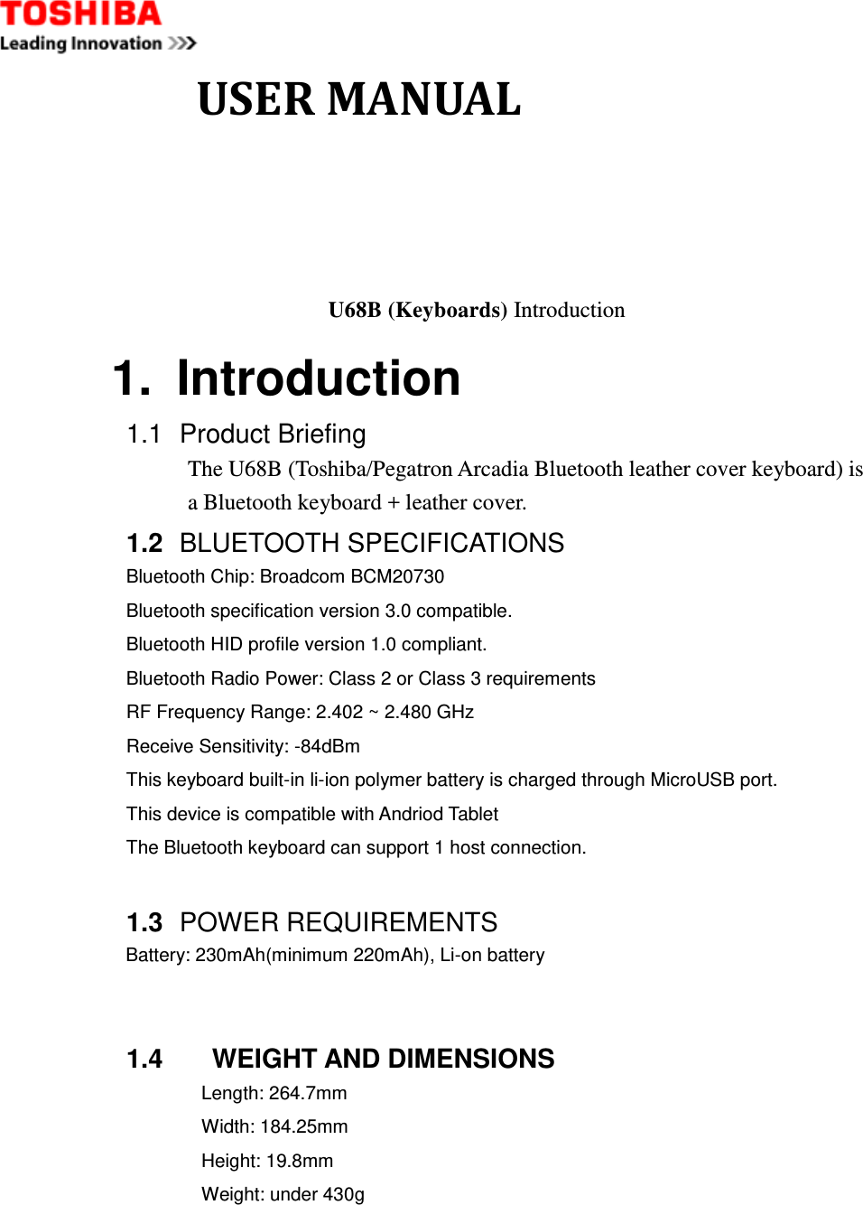              USER MANUAL  U68B (Keyboards) Introduction 1.  Introduction 1.1  Product Briefing The U68B (Toshiba/Pegatron Arcadia Bluetooth leather cover keyboard) is a Bluetooth keyboard + leather cover. 1.2  BLUETOOTH SPECIFICATIONS Bluetooth Chip: Broadcom BCM20730   Bluetooth specification version 3.0 compatible.   Bluetooth HID profile version 1.0 compliant.   Bluetooth Radio Power: Class 2 or Class 3 requirements   RF Frequency Range: 2.402 ~ 2.480 GHz   Receive Sensitivity: -84dBm   This keyboard built-in li-ion polymer battery is charged through MicroUSB port.   This device is compatible with Andriod Tablet   The Bluetooth keyboard can support 1 host connection.    1.3  POWER REQUIREMENTS Battery: 230mAh(minimum 220mAh), Li-on battery   1.4     WEIGHT AND DIMENSIONS Length: 264.7mm Width: 184.25mm Height: 19.8mm Weight: under 430g      