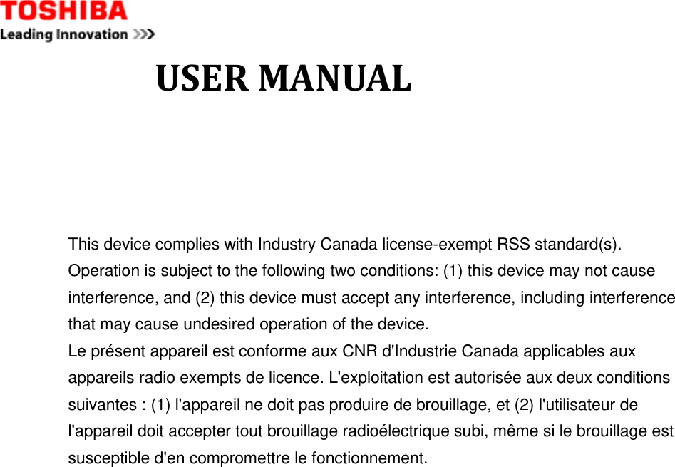              USER MANUAL  This device complies with Industry Canada license-exempt RSS standard(s). Operation is subject to the following two conditions: (1) this device may not cause interference, and (2) this device must accept any interference, including interference that may cause undesired operation of the device. Le présent appareil est conforme aux CNR d&apos;Industrie Canada applicables aux appareils radio exempts de licence. L&apos;exploitation est autorisée aux deux conditions suivantes : (1) l&apos;appareil ne doit pas produire de brouillage, et (2) l&apos;utilisateur de l&apos;appareil doit accepter tout brouillage radioélectrique subi, même si le brouillage est susceptible d&apos;en compromettre le fonctionnement.   