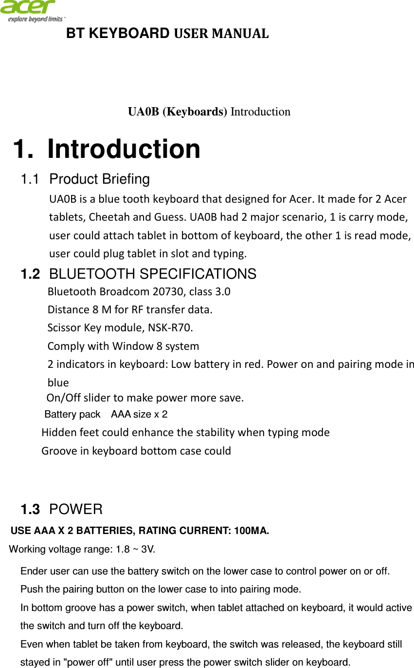 BT KEYBOARD 1. Introduction1.1 Product BriefingUA0B is a blue tooth keyboard that designed for Acer. It made for 2 Acer tablets, Cheetah and Guess. UA0B had 2 major scenariouser could attach tablet in bottom of keyboard, the other 1 is read mode, user could plug tablet in slot and typing. 1.2 BLUETOOTH SPECIFICATBluetooth Broadcom Distance 8 M for RFScissor Key module, Comply with Window 8 system2 indicators in keyboard: Low battery in red. Power on and pairingblue On/Off slider to make power more save.Battery pack    AAA size x Hidden feet could enhance the stability when typing modeGroove in keyboard bottom case could   1.3  POWER    USE AAA X 2 BATTERIEWorking voltage range: 1.8 ~ 3Ender user can use the battery switch on the lower case to control power on or off.Push the pairing button on the lower case to In bottom groove has a power switch, when tablet attached on keyboard, it would active the switch and turn off the keyboard.Even when tablet be taken from keyboard, the switch was released, the keyboard still stayed in &quot;power off&quot; until  BT KEYBOARD USER MANUAL UA0B (Keyboards) Introduction Introduction Product Briefing UA0B is a blue tooth keyboard that designed for Acer. It made for 2 Acer tablets, Cheetah and Guess. UA0B had 2 major scenario, 1 is carry mode, user could attach tablet in bottom of keyboard, the other 1 is read mode, user could plug tablet in slot and typing.  BLUETOOTH SPECIFICATIONS Broadcom 20730, class 3.0   M for RF transfer data. Scissor Key module, NSK-R70. Comply with Window 8 system 2 indicators in keyboard: Low battery in red. Power on and pairingOn/Off slider to make power more save. AA size x 2 Hidden feet could enhance the stability when typing mode Groove in keyboard bottom case could  USE AAA X 2 BATTERIES, RATING CURRENT: 100MA. 1.8 ~ 3V. Ender user can use the battery switch on the lower case to control power on or off.Push the pairing button on the lower case to into pairing mode. In bottom groove has a power switch, when tablet attached on keyboard, it would active the switch and turn off the keyboard. Even when tablet be taken from keyboard, the switch was released, the keyboard still stayed in &quot;power off&quot; until user press the power switch slider on keyboard.UA0B is a blue tooth keyboard that designed for Acer. It made for 2 Acer , 1 is carry mode, user could attach tablet in bottom of keyboard, the other 1 is read mode, 2 indicators in keyboard: Low battery in red. Power on and pairing mode in Ender user can use the battery switch on the lower case to control power on or off. In bottom groove has a power switch, when tablet attached on keyboard, it would active Even when tablet be taken from keyboard, the switch was released, the keyboard still user press the power switch slider on keyboard. 