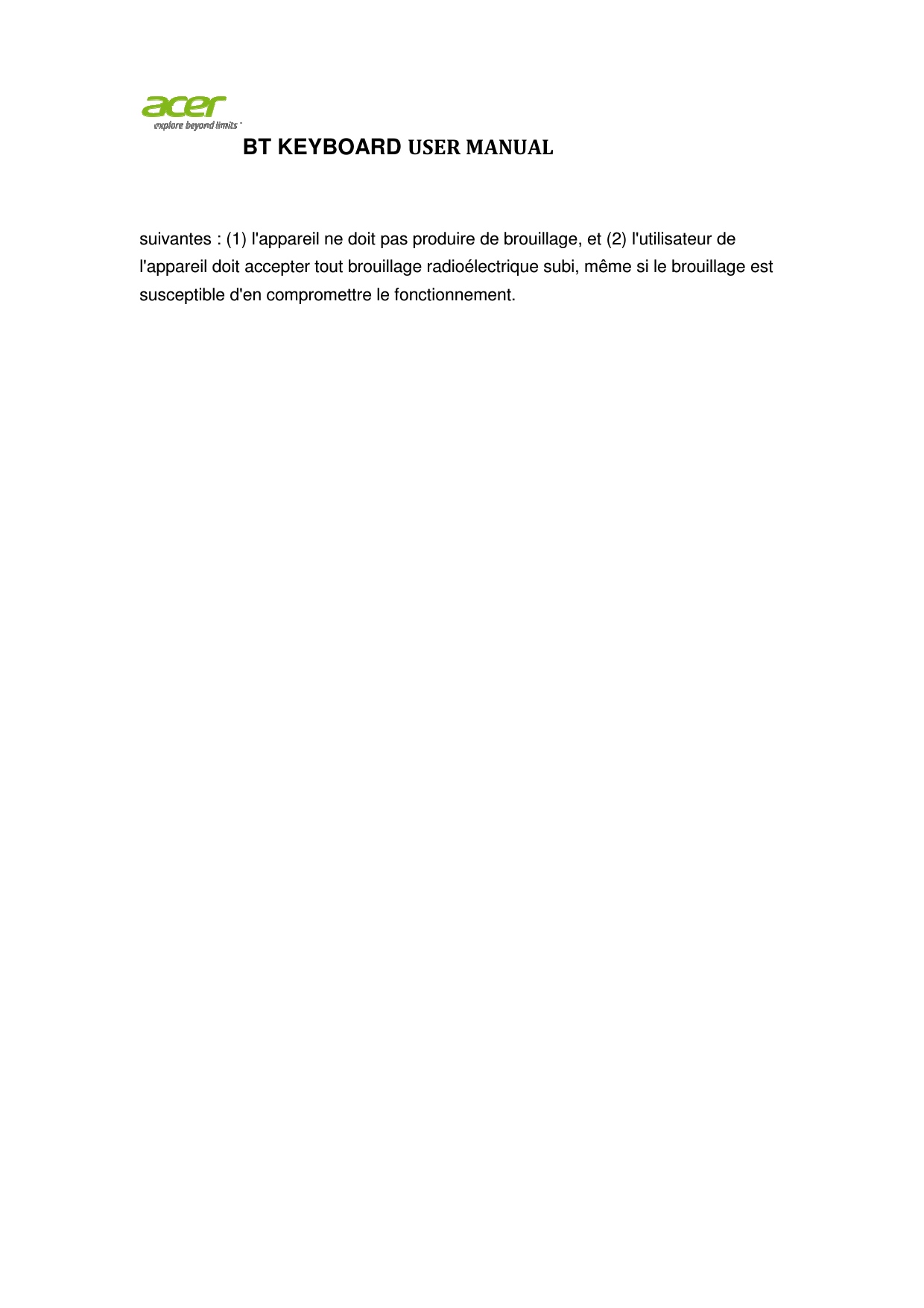 BT KEYBOARDsuivantes : (1) l&apos;appareil ne doit pas produire de brouillagel&apos;appareil doit accepter tout brouillage radioélectrique subi, même si le brouillage est susceptible d&apos;en compromettre le fonctionnement. BT KEYBOARD USER MANUAL suivantes : (1) l&apos;appareil ne doit pas produire de brouillage, et (2) l&apos;utilisateur de l&apos;appareil doit accepter tout brouillage radioélectrique subi, même si le brouillage est susceptible d&apos;en compromettre le fonctionnement.  , et (2) l&apos;utilisateur de l&apos;appareil doit accepter tout brouillage radioélectrique subi, même si le brouillage est 