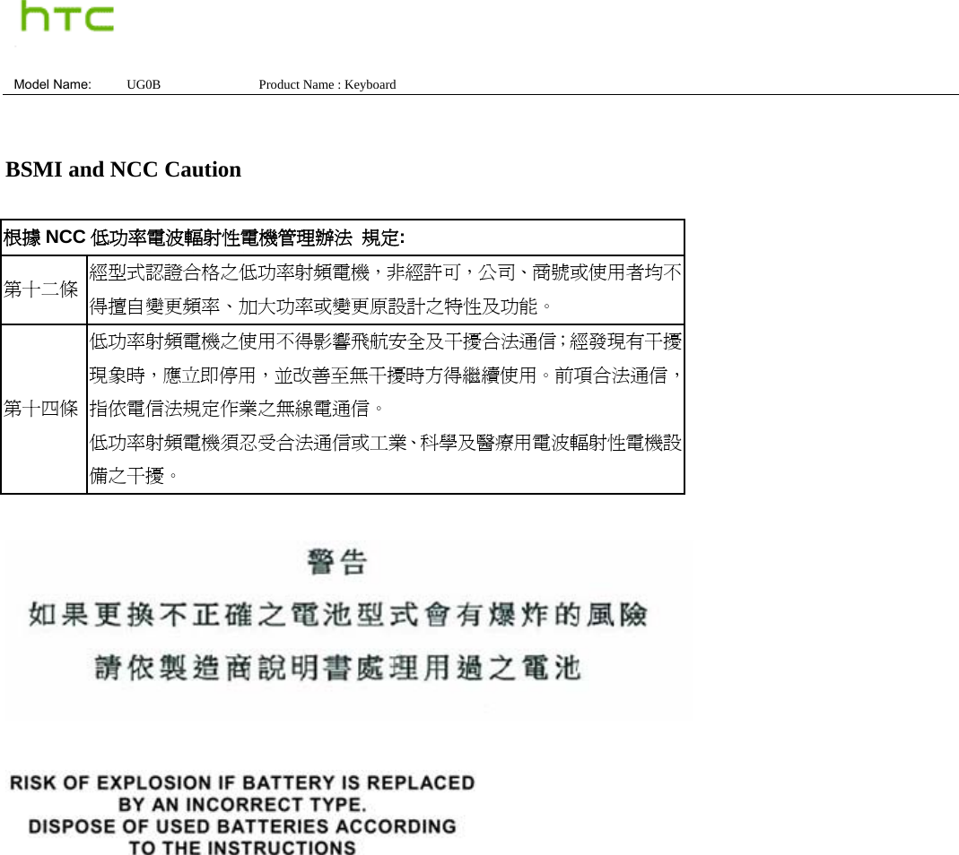  Model Name:  UG0B               Product Name : Keyboard    BSMI and NCC Caution  根據 NCC 低功率電波輻射性電機管理辦法 規定: 第十二條  經型式認證合格之低功率射頻電機，非經許可，公司、商號或使用者均不得擅自變更頻率、加大功率或變更原設計之特性及功能。 第十四條 低功率射頻電機之使用不得影響飛航安全及干擾合法通信；經發現有干擾現象時，應立即停用，並改善至無干擾時方得繼續使用。前項合法通信，指依電信法規定作業之無線電通信。 低功率射頻電機須忍受合法通信或工業、科學及醫療用電波輻射性電機設備之干擾。     