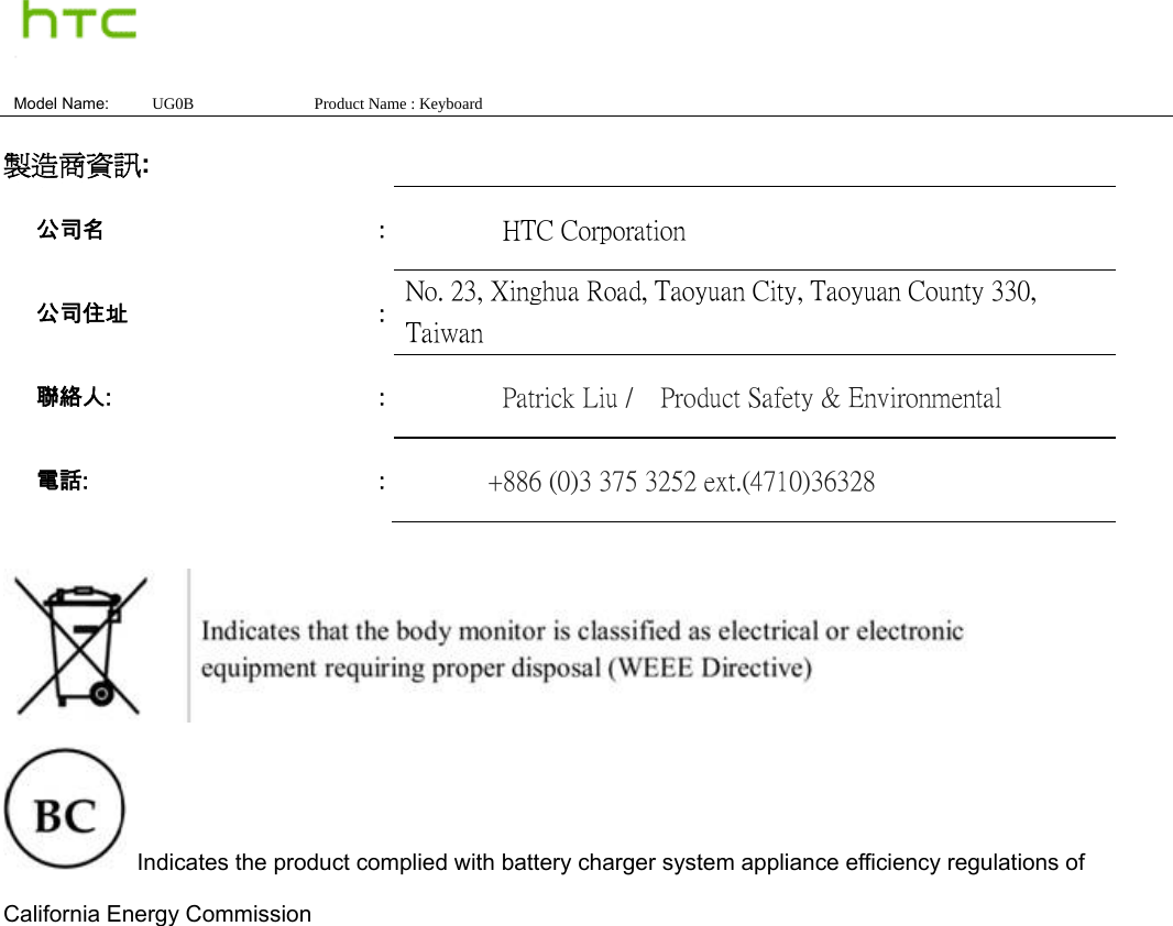  Model Name:  UG0B               Product Name : Keyboard  製造商資訊:     Indicates the product complied with battery charger system appliance efficiency regulations of California Energy Commission  公司名  :          HTC Corporation 公司住址  :  No. 23, Xinghua Road, Taoyuan City, Taoyuan County 330, Taiwan 聯絡人:  :          Patrick Liu /    Product Safety &amp; Environmental 電話:  :         +886 (0)3 375 3252 ext.(4710)36328 