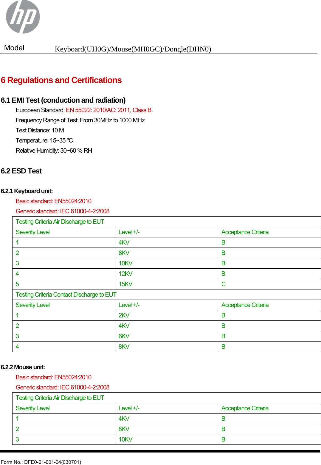  Model  Keyboard(UH0G)/Mouse(MH0GC)/Dongle(DHN0)   Form No.: DFE0-01-001-04(030701)  6 Regulations and Certifications  6.1 EMI Test (conduction and radiation) European Standard: EN 55022: 2010/AC: 2011, Class B. Frequency Range of Test: From 30MHz to 1000 MHz Test Distance: 10 M Temperature: 15~35 ºC Relative Humidity: 30~60 % RH  6.2 ESD Test  6.2.1 Keyboard unit:  Basic standard: EN55024:2010  Generic standard: IEC 61000-4-2:2008 Testing Criteria Air Discharge to EUT Severity Level  Level +/-  Acceptance Criteria 1 4KV B 2 8KV B 3 10KV B 4 12KV B 5 15KV C Testing Criteria Contact Discharge to EUT Severity Level  Level +/-  Acceptance Criteria 1 2KV B 2 4KV B 3 6KV B 4 8KV B  6.2.2 Mouse unit:  Basic standard: EN55024:2010  Generic standard: IEC 61000-4-2:2008 Testing Criteria Air Discharge to EUT Severity Level  Level +/-  Acceptance Criteria 1 4KV B 2 8KV B 3 10KV B 