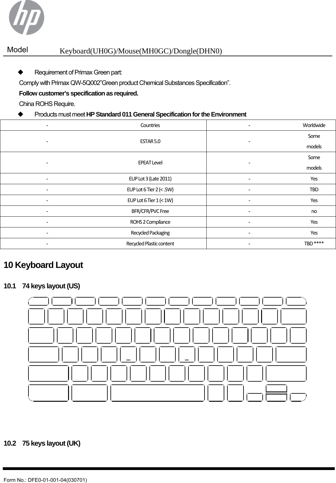  Model  Keyboard(UH0G)/Mouse(MH0GC)/Dongle(DHN0)   Form No.: DFE0-01-001-04(030701)   Requirement of Primax Green part: Comply with Primax QW-5Q002”Green product Chemical Substances Specification”. Follow customer’s specification as required. China ROHS Require.  Products must meet HP Standard 011 General Specification for the Environment -  Countries -  Worldwide -  ESTAR5.0 -  Somemodels -  EPEATLevel -  Somemodels -  EUPLot3(Late2011) -  Yes -  EUPLot6Tier2(&lt;.5W) -  TBD -  EUPLot6Tier1(&lt;1W) -  Yes -  BFR/CFR/PVCFree -  no -  ROHS2Compliance -  Yes -  RecycledPackaging -  Yes -  RecycledPlasticcontent -  TBD****  10 Keyboard Layout  10.1    74 keys layout (US)     10.2    75 keys layout (UK) 