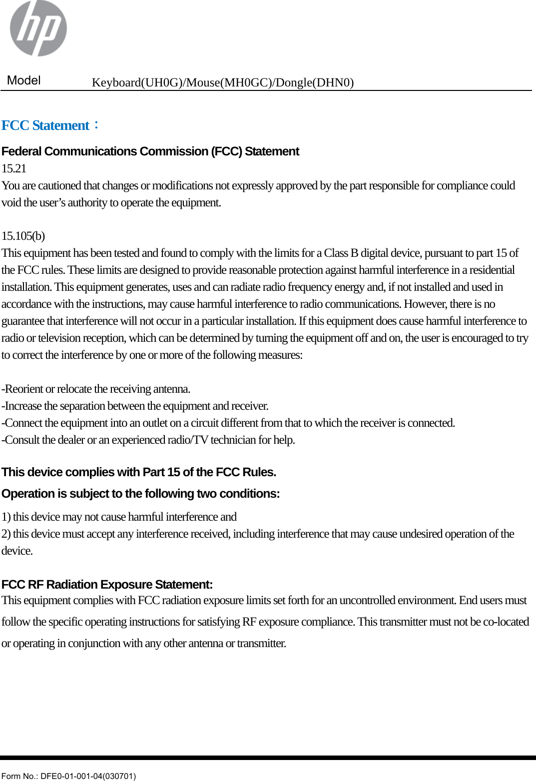  Model  Keyboard(UH0G)/Mouse(MH0GC)/Dongle(DHN0)   Form No.: DFE0-01-001-04(030701) FCC Statement： Federal Communications Commission (FCC) Statement 15.21 You are cautioned that changes or modifications not expressly approved by the part responsible for compliance could void the user’s authority to operate the equipment.  15.105(b) This equipment has been tested and found to comply with the limits for a Class B digital device, pursuant to part 15 of the FCC rules. These limits are designed to provide reasonable protection against harmful interference in a residential installation. This equipment generates, uses and can radiate radio frequency energy and, if not installed and used in accordance with the instructions, may cause harmful interference to radio communications. However, there is no guarantee that interference will not occur in a particular installation. If this equipment does cause harmful interference to radio or television reception, which can be determined by turning the equipment off and on, the user is encouraged to try to correct the interference by one or more of the following measures:  -Reorient or relocate the receiving antenna. -Increase the separation between the equipment and receiver. -Connect the equipment into an outlet on a circuit different from that to which the receiver is connected. -Consult the dealer or an experienced radio/TV technician for help.  This device complies with Part 15 of the FCC Rules.   Operation is subject to the following two conditions: 1) this device may not cause harmful interference and 2) this device must accept any interference received, including interference that may cause undesired operation of the device.  FCC RF Radiation Exposure Statement: This equipment complies with FCC radiation exposure limits set forth for an uncontrolled environment. End users must follow the specific operating instructions for satisfying RF exposure compliance. This transmitter must not be co-located or operating in conjunction with any other antenna or transmitter.