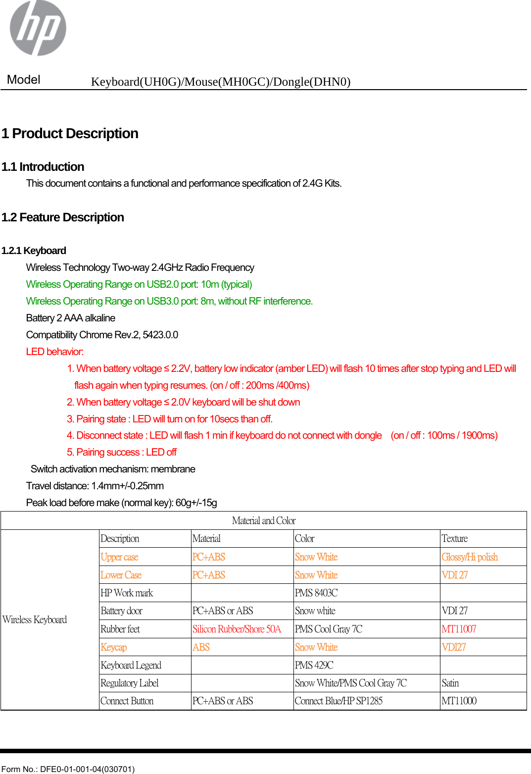  Model  Keyboard(UH0G)/Mouse(MH0GC)/Dongle(DHN0)   Form No.: DFE0-01-001-04(030701)  1 Product Description  1.1 Introduction   This document contains a functional and performance specification of 2.4G Kits.  1.2 Feature Description  1.2.1 Keyboard   Wireless Technology Two-way 2.4GHz Radio Frequency   Wireless Operating Range on USB2.0 port: 10m (typical)   Wireless Operating Range on USB3.0 port: 8m, without RF interference.   Battery 2 AAA alkaline   Compatibility Chrome Rev.2, 5423.0.0  LED behavior:            1. When battery voltage ≤ 2.2V, battery low indicator (amber LED) will flash 10 times after stop typing and LED will   flash again when typing resumes. (on / off : 200ms /400ms)            2. When battery voltage ≤ 2.0V keyboard will be shut down                       3. Pairing state : LED will turn on for 10secs than off.                     4. Disconnect state : LED will flash 1 min if keyboard do not connect with dongle    (on / off : 100ms / 1900ms)            5. Pairing success : LED off     Switch activation mechanism: membrane   Travel distance: 1.4mm+/-0.25mm  Peak load before make (normal key): 60g+/-15g Material and Color Wireless Keyboard Description  Material    Color  Texture Upper case  PC+ABS  Snow White  Glossy/Hi polish Lower Case  PC+ABS  Snow White  VDI 27 HP Work mark      PMS 8403C     Battery door  PC+ABS or ABS  Snow white  VDI 27 Rubber feet  Silicon Rubber/Shore 50A  PMS Cool Gray 7C  MT11007 Keycap  ABS  Snow White  VDI27 Keyboard Legend      PMS 429C     Regulatory Label      Snow White/PMS Cool Gray 7C  Satin Connect Button  PC+ABS or ABS  Connect Blue/HP SP1285  MT11000   