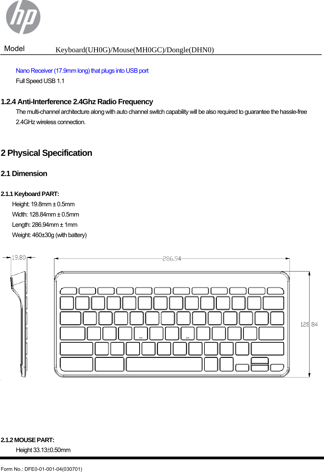  Model  Keyboard(UH0G)/Mouse(MH0GC)/Dongle(DHN0)   Form No.: DFE0-01-001-04(030701)   Nano Receiver (17.9mm long) that plugs into USB port   Full Speed USB 1.1  1.2.4 Anti-Interference 2.4Ghz Radio Frequency  The multi-channel architecture along with auto channel switch capability will be also required to guarantee the hassle-free 2.4GHz wireless connection.   2 Physical Specification  2.1 Dimension  2.1.1 Keyboard PART:   Height: 19.8mm ± 0.5mm   Width: 128.84mm ± 0.5mm   Length: 286.94mm ± 1mm  Weight: 460±30g (with battery)        2.1.2 MOUSE PART:  Height 33.13±0.50mm 